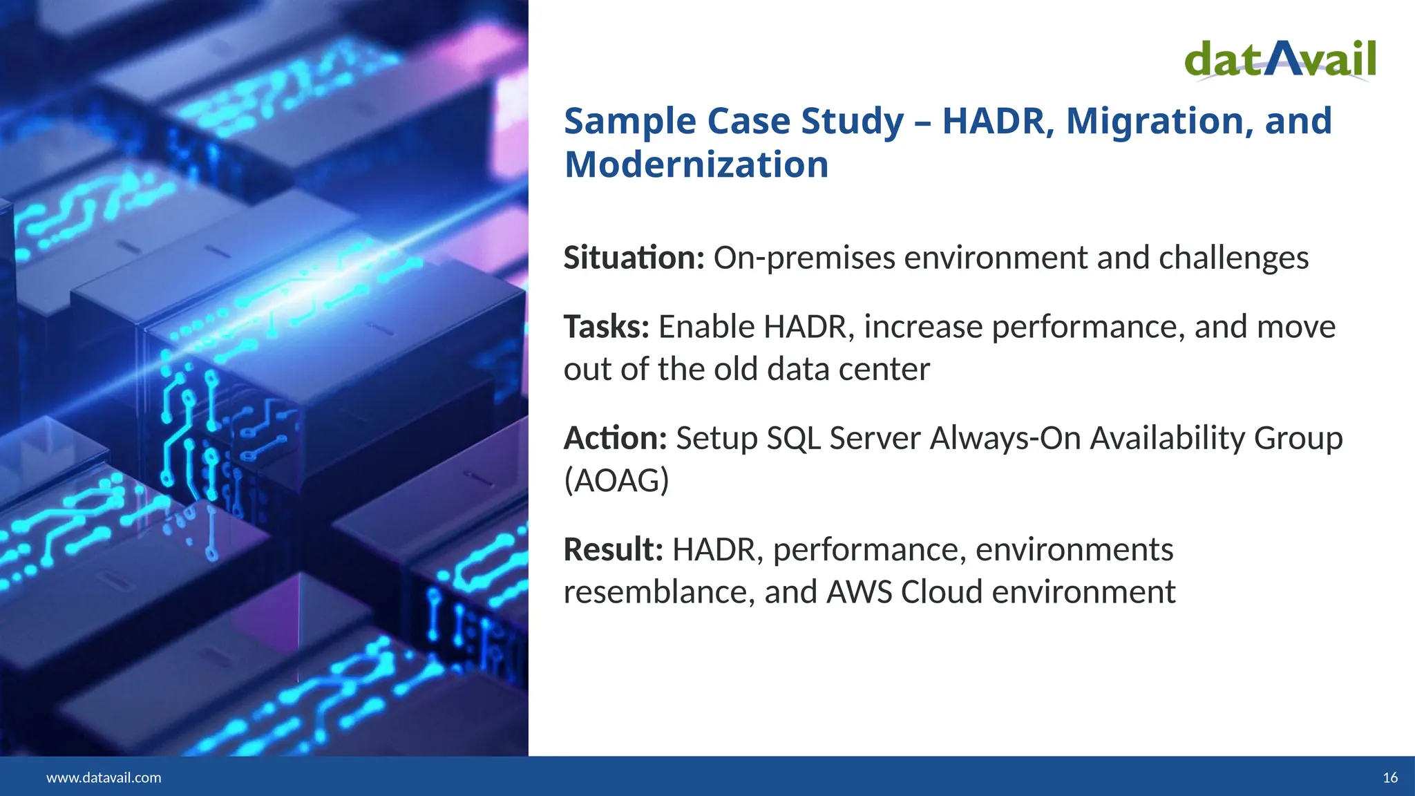 www.datavail.com 16 Sample Case Study – HADR, Migration, and Modernization Situation: On-premises environment and challenges Tasks: Enable HADR, increase performance, and move out of the old data center Action: Setup SQL Server Always-On Availability Group (AOAG) Result: HADR, performance, environments resemblance, and AWS Cloud environment 