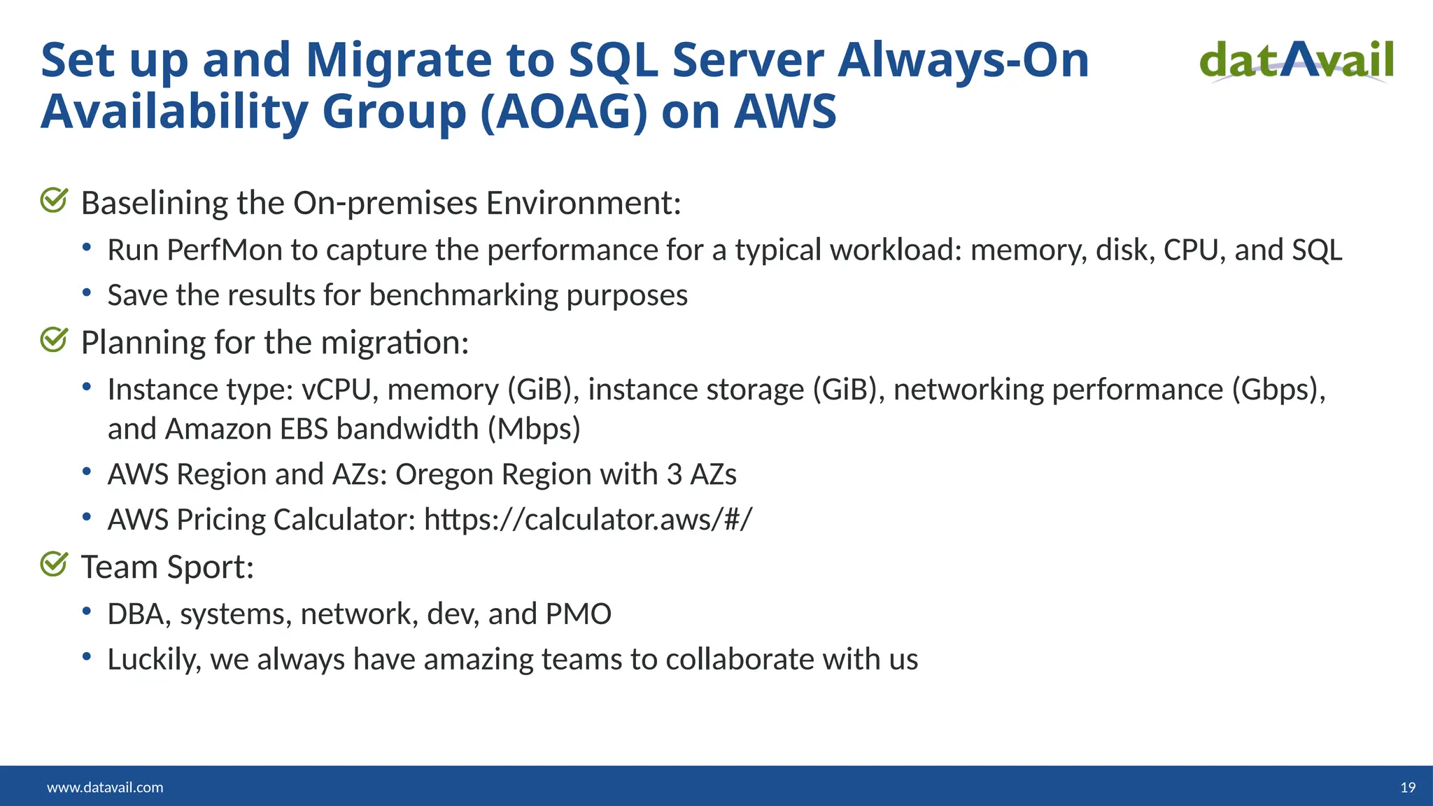 www.datavail.com 19 Baselining the On-premises Environment: • Run PerfMon to capture the performance for a typical workload: memory, disk, CPU, and SQL • Save the results for benchmarking purposes Planning for the migration: • Instance type: vCPU, memory (GiB), instance storage (GiB), networking performance (Gbps), and Amazon EBS bandwidth (Mbps) • AWS Region and AZs: Oregon Region with 3 AZs • AWS Pricing Calculator: https://calculator.aws/#/ Team Sport: • DBA, systems, network, dev, and PMO • Luckily, we always have amazing teams to collaborate with us Set up and Migrate to SQL Server Always-On Availability Group (AOAG) on AWS 