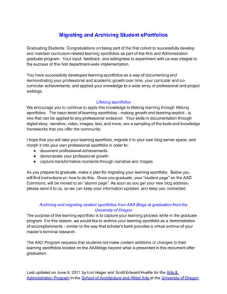 Migrating and Archiving Student ePortfolios

Graduating Students: Congratulations on being part of the first cohort to successfully develop
and maintain curriculum-related learning eportfolios as part of the Arts and Administration
graduate program. Your input, feedback, and willingness to experiment with us was integral to
the success of this first department-wide implementation.

You have successfully developed learning eportfolios as a way of documenting and
demonstrating your professional and academic growth over time, your curricular and co-
curricular achievements, and applied your knowledge to a wide array of professional and project
weblogs.

                                          Lifelong eportfolios
We encourage you to continue to apply this knowledge to lifelong learning through lifelong
eportfolios. The basic tenet of learning eportfolios - making growth and learning explicit - is
one that can be applied to any professional endeavor. Your skills in documentation through
digital story, narrative, video, images, text, and more, are a sampling of the tools and knowledge
frameworks that you offer the community.

I hope that you will take your learning eportfolio, migrate it to your own blog server space, and
morph it into your own professional eportfolio in order to:
    ● document professional achievements
    ● demonstrate your professional growth
    ● capture transformative moments through narrative and images

As you prepare to graduate, make a plan for migrating your learning eportfolio. Below you
will find instructions on how to do this. Once you graduate, your “student page” on the AAD
Commons, will be moved to an “alumni page”. As soon as you get your new blog address,
please send it to us, so we can keep your information updated, and keep you connected.


       Archiving and migrating student eportfolios from AAA Blogs at graduation from the
                                      University of Oregon
The purpose of the learning eportfolio is to capture your learning process while in the graduate
program. For this reason, we would like to archive your learning eportfolio as a demonstration
of accomplishments - similar to the way that scholar’s bank provides a virtual archive of your
master’s terminal research.

The AAD Program requests that students not make content additions or changes to their
learning eportfolios located on the AAAblogs beyond what is presented in this document after
graduation.



Last updated on June 9, 2011 by Lori Hager and Scott Edward Huette for the Arts &
Administration Program in the School of Architecture and Allied Arts at the University of Oregon.
 