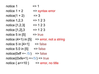 notice 1 => 1
notice 1 + 2 => syntax error
notice(1 + 2) => 3
notice 1,2,3 => 1 2 3
notice [1,2,3] => 1 2 3
notice [1,2],3 => 1 2 3
notice 5 in [5] => true
notice (4+1) in [5] => error, not a string
notice 5 in [4+1] => false
notice 5.0 in [5] => false
notice(0xff =~ /5/) => false
notice((0xfe+1) =~/5/) => true
notice { a=>10 } => error, no title
 