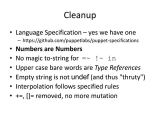 Cleanup
• Language Specification – yes we have one
– https://github.com/puppetlabs/puppet-specifications
• Numbers are Numbers
• No magic to-string for =~ !~ in
• Upper case bare words are Type References
• Empty string is not undef (and thus "thruty")
• Interpolation follows specified rules
• +=, []= removed, no more mutation
 