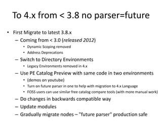 To 4.x from < 3.8 no parser=future
• First Migrate to latest 3.8.x
– Coming from < 3.0 (released 2012)
• Dynamic Scoping removed
• Address Deprecations
– Switch to Directory Environments
• Legacy Environments removed in 4.x
– Use PE Catalog Preview with same code in two environments
• (demos on youtube)
• Turn on future parser in one to help with migration to 4.x Language
• FOSS users can use similar free catalog compare tools (with more manual work)
– Do changes in backwards compatible way
– Update modules
– Gradually migrate nodes – "future parser" production safe
 