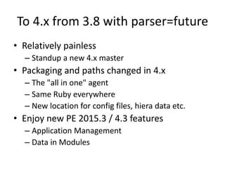 To 4.x from 3.8 with parser=future
• Relatively painless
– Standup a new 4.x master
• Packaging and paths changed in 4.x
– The "all in one" agent
– Same Ruby everywhere
– New location for config files, hiera data etc.
• Enjoy new PE 2015.3 / 4.3 features
– Application Management
– Data in Modules
 