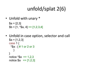 unfold/splat 2(6)
• Unfold with unary *
$a = [2,3]
$b = [1, *$a, 4] => [1,2,3,4]
• Unfold in case option, selector and call
$a = [1,2,3]
case 1 {
*$a : { # 1 or 2 or 3
}
}
notice *$a => 1,2,3
notice $a => [1,2,3]
 