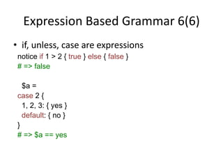 Expression Based Grammar 6(6)
• if, unless, case are expressions
notice if 1 > 2 { true } else { false }
# => false
$a =
case 2 {
1, 2, 3: { yes }
default: { no }
}
# => $a == yes
 