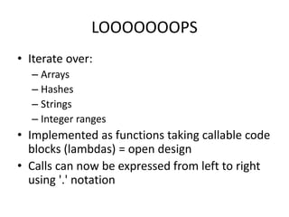 LOOOOOOOPS
• Iterate over:
– Arrays
– Hashes
– Strings
– Integer ranges
• Implemented as functions taking callable code
blocks (lambdas) = open design
• Calls can now be expressed from left to right
using '.' notation
 