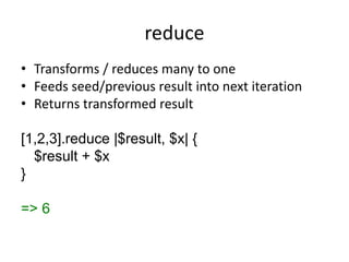 reduce
• Transforms / reduces many to one
• Feeds seed/previous result into next iteration
• Returns transformed result
[1,2,3].reduce |$result, $x| {
$result + $x
}
=> 6
 