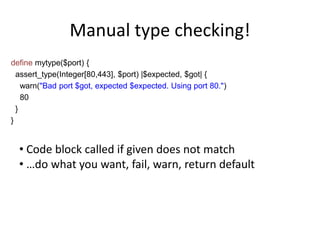 Manual type checking!
define mytype($port) {
assert_type(Integer[80,443], $port) |$expected, $got| {
warn("Bad port $got, expected $expected. Using port 80.")
80
}
}
• Code block called if given does not match
• …do what you want, fail, warn, return default
 