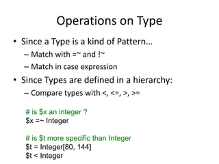 Operations on Type
• Since a Type is a kind of Pattern…
– Match with =~ and !~
– Match in case expression
• Since Types are defined in a hierarchy:
– Compare types with <, <=, >, >=
# is $x an integer ?
$x =~ Integer
# is $t more specific than Integer
$t = Integer[80, 144]
$t < Integer
 