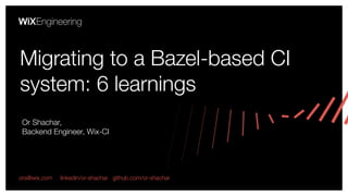 Or Shachar,
Backend Engineer, Wix-CI
Migrating to a Bazel-based CI
system: 6 learnings
ors@wix.com linkedin/or-shachar github.com/or-shachar
 
