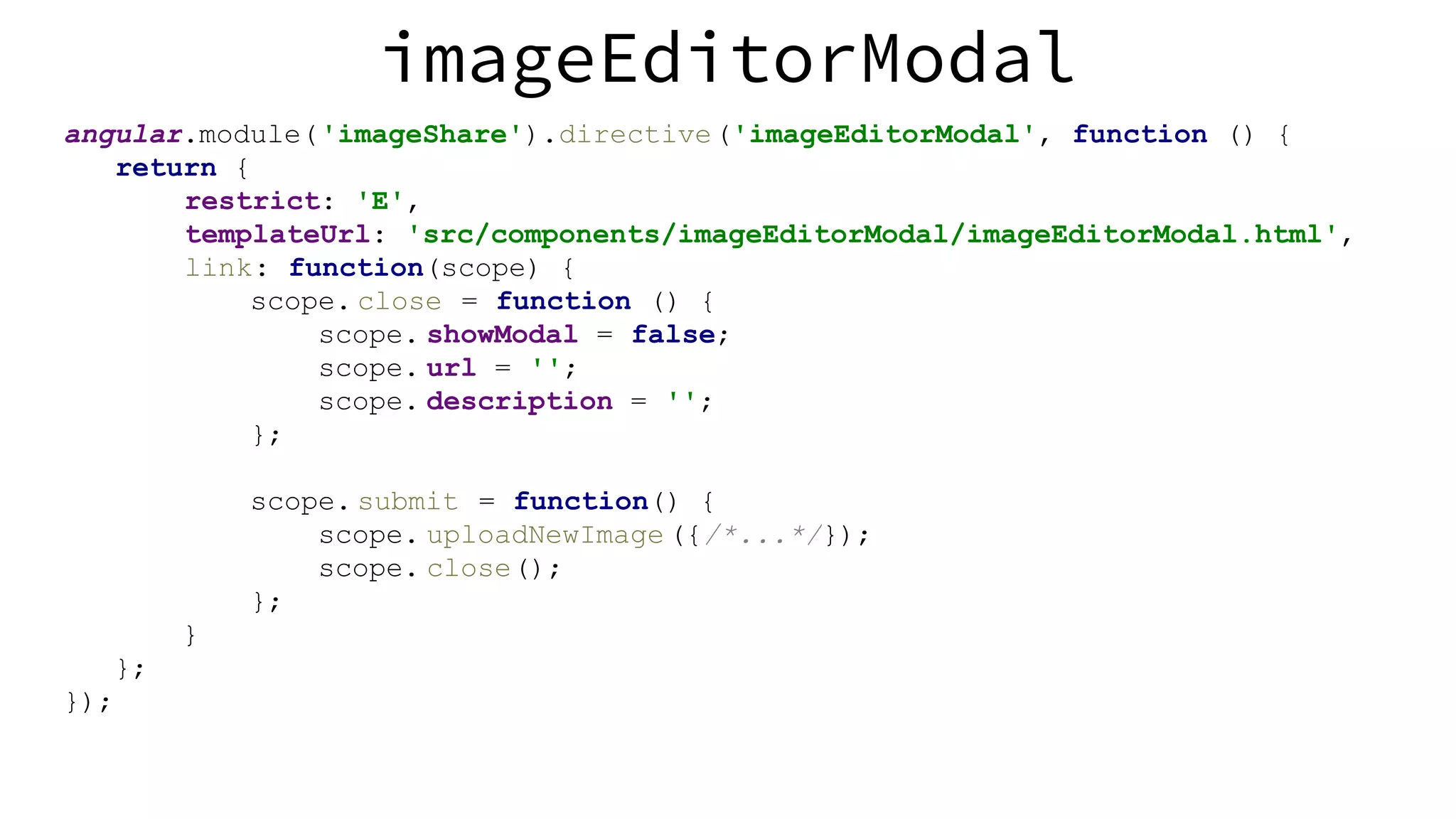 angular.module('imageShare').directive('imageEditorModal', function () { return { restrict: 'E', templateUrl: 'src/components/imageEditorModal/imageEditorModal.html', link: function(scope) { scope. close = function () { scope. showModal = false; scope. url = ''; scope. description = ''; }; scope. submit = function() { scope. uploadNewImage ({/*...*/}); scope. close(); }; } }; }); imageEditorModal 