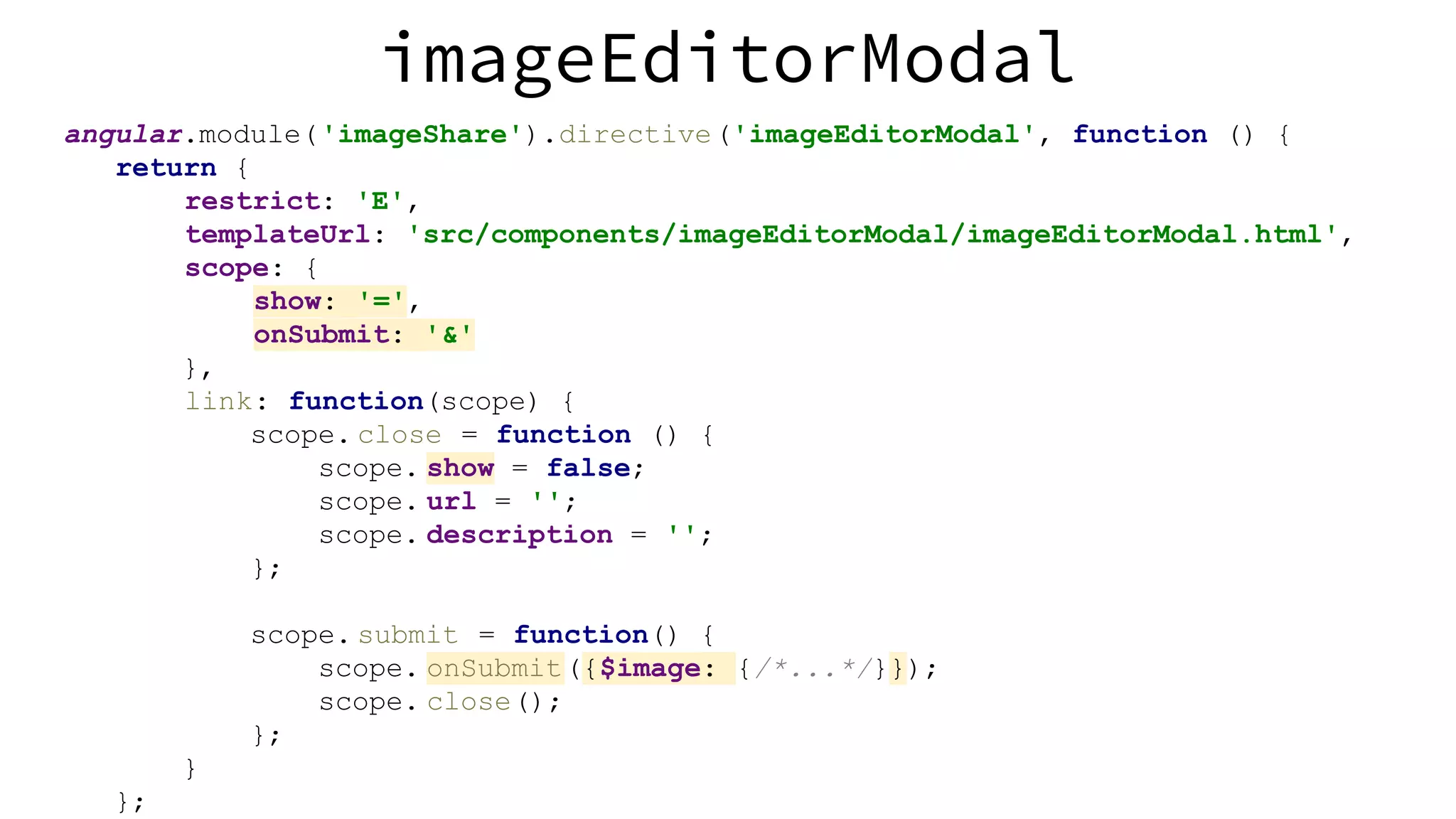 angular.module('imageShare').directive('imageEditorModal', function () { return { restrict: 'E', templateUrl: 'src/components/imageEditorModal/imageEditorModal.html', scope: { show: '=', onSubmit: '&' }, link: function(scope) { scope. close = function () { scope. show = false; scope. url = ''; scope. description = ''; }; scope. submit = function() { scope. onSubmit({$image: {/*...*/}}); scope. close(); }; } }; imageEditorModal 