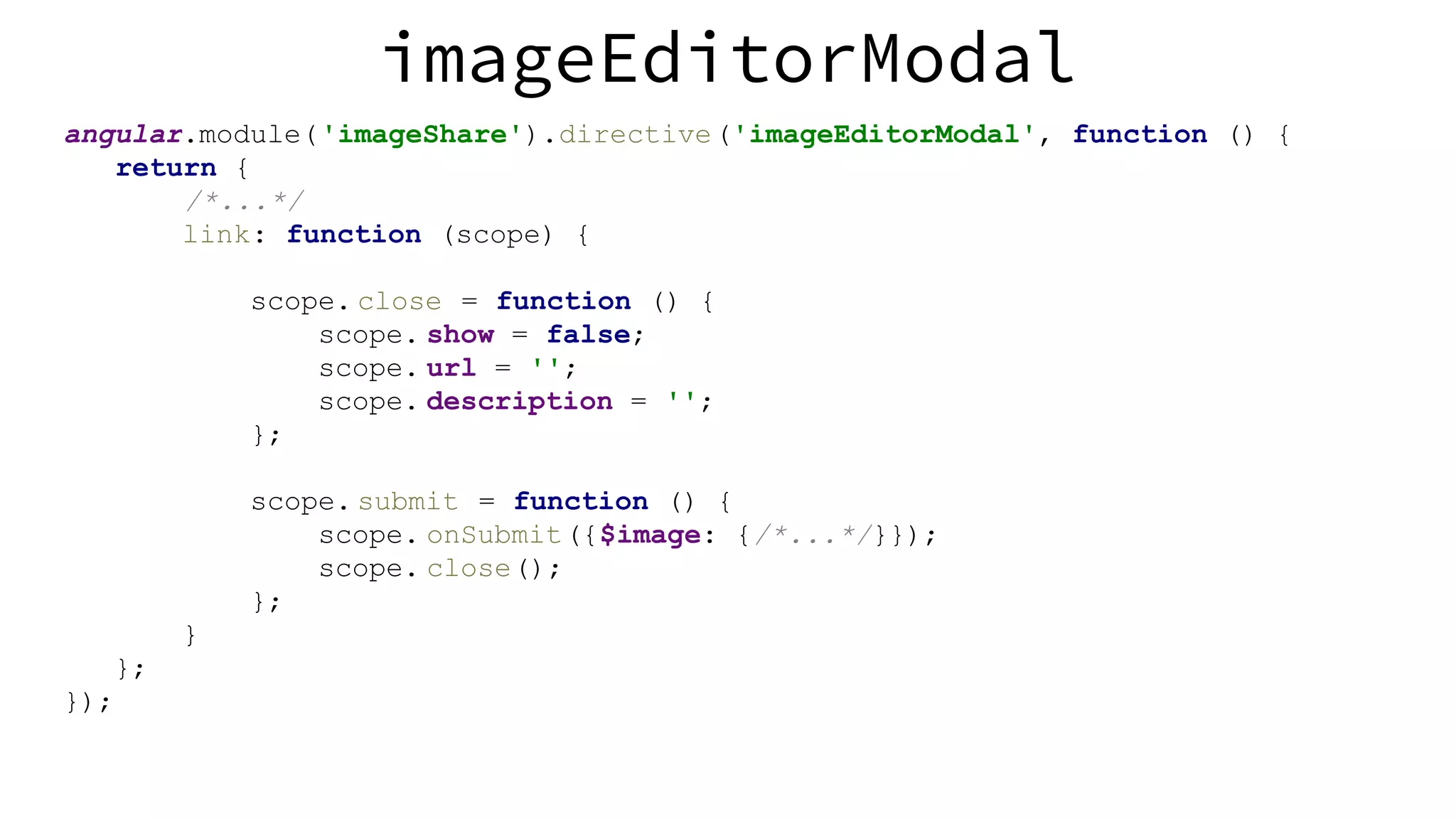 imageEditorModal angular.module('imageShare').directive('imageEditorModal', function () { return { /*...*/ link: function (scope) { scope. close = function () { scope. show = false; scope. url = ''; scope. description = ''; }; scope. submit = function () { scope. onSubmit({$image: {/*...*/}}); scope. close(); }; } }; }); 