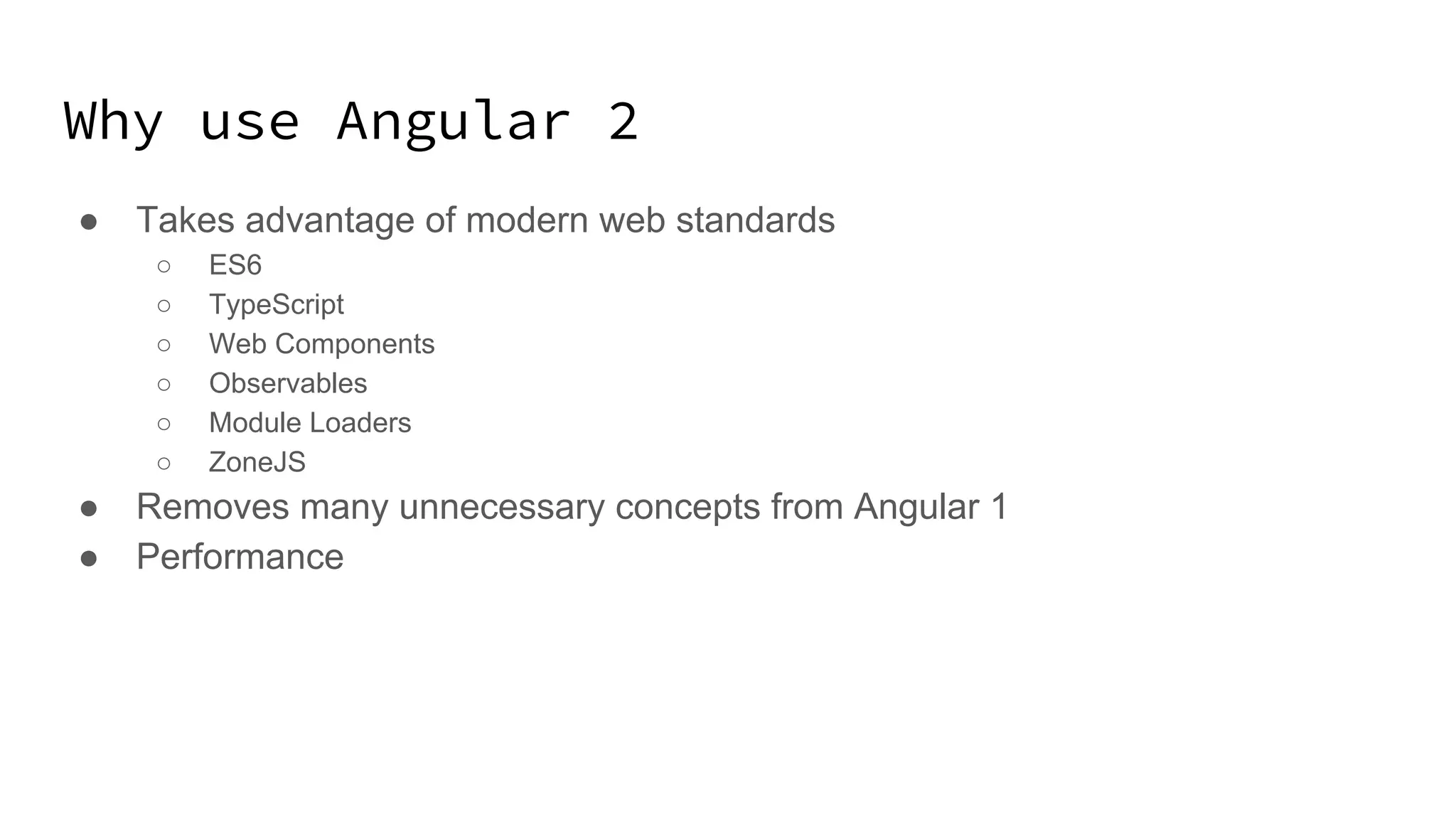Why use Angular 2 ● Takes advantage of modern web standards ○ ES6 ○ TypeScript ○ Web Components ○ Observables ○ Module Loaders ○ ZoneJS ● Removes many unnecessary concepts from Angular 1 ● Performance 