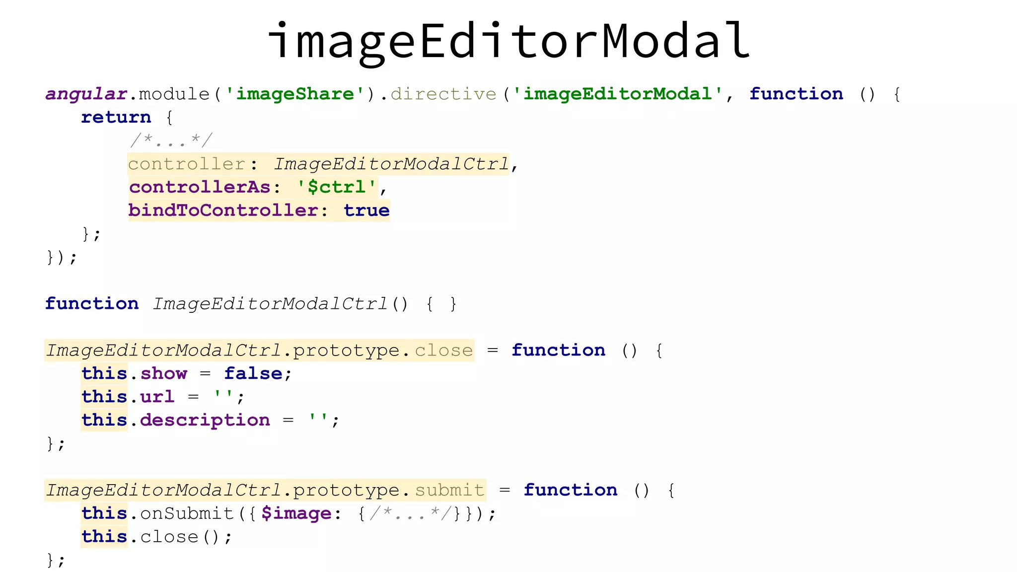 imageEditorModal angular.module('imageShare').directive('imageEditorModal', function () { return { /*...*/ controller: ImageEditorModalCtrl, controllerAs: '$ctrl', bindToController: true }; }); function ImageEditorModalCtrl() { } ImageEditorModalCtrl.prototype.close = function () { this.show = false; this.url = ''; this.description = ''; }; ImageEditorModalCtrl.prototype.submit = function () { this.onSubmit({$image: {/*...*/}}); this.close(); }; 