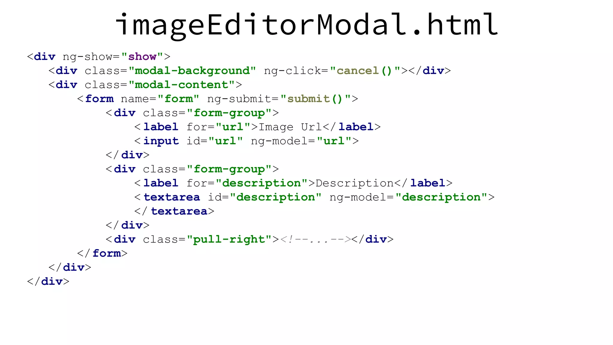 imageEditorModal.html <div ng-show="show"> <div class="modal-background" ng-click="cancel()"></div> <div class="modal-content"> <form name="form" ng-submit="submit()"> <div class="form-group"> < label for="url">Image Url</label> < input id="url" ng-model="url"> </div> <div class="form-group"> < label for="description">Description</ label> < textarea id="description" ng-model="description"> </ textarea> </div> <div class="pull-right"><!--...--></div> </form> </div> </div> 