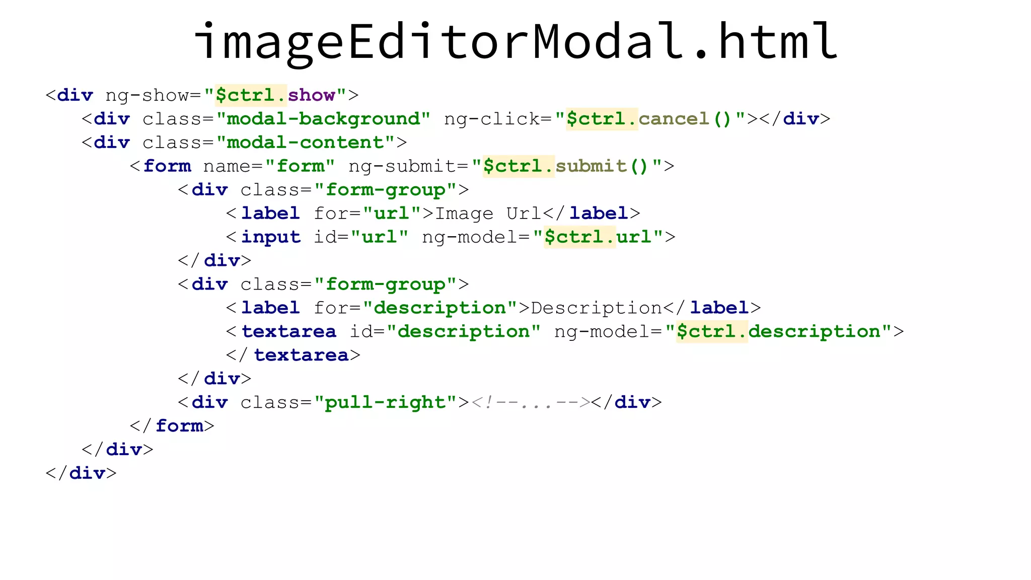 imageEditorModal.html <div ng-show="$ctrl.show"> <div class="modal-background" ng-click="$ctrl.cancel()"></div> <div class="modal-content"> <form name="form" ng-submit="$ctrl.submit()"> <div class="form-group"> < label for="url">Image Url</label> < input id="url" ng-model="$ctrl.url"> </div> <div class="form-group"> < label for="description">Description</ label> < textarea id="description" ng-model="$ctrl.description"> </ textarea> </div> <div class="pull-right"><!--...--></div> </form> </div> </div> 