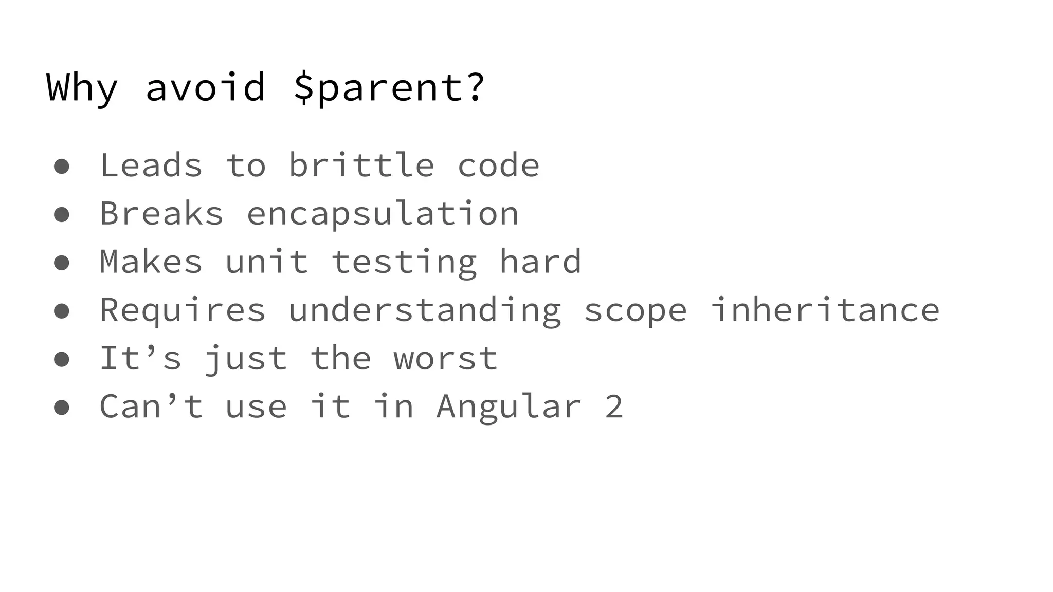 Why avoid $parent? ● Leads to brittle code ● Breaks encapsulation ● Makes unit testing hard ● Requires understanding scope inheritance ● It’s just the worst ● Can’t use it in Angular 2 