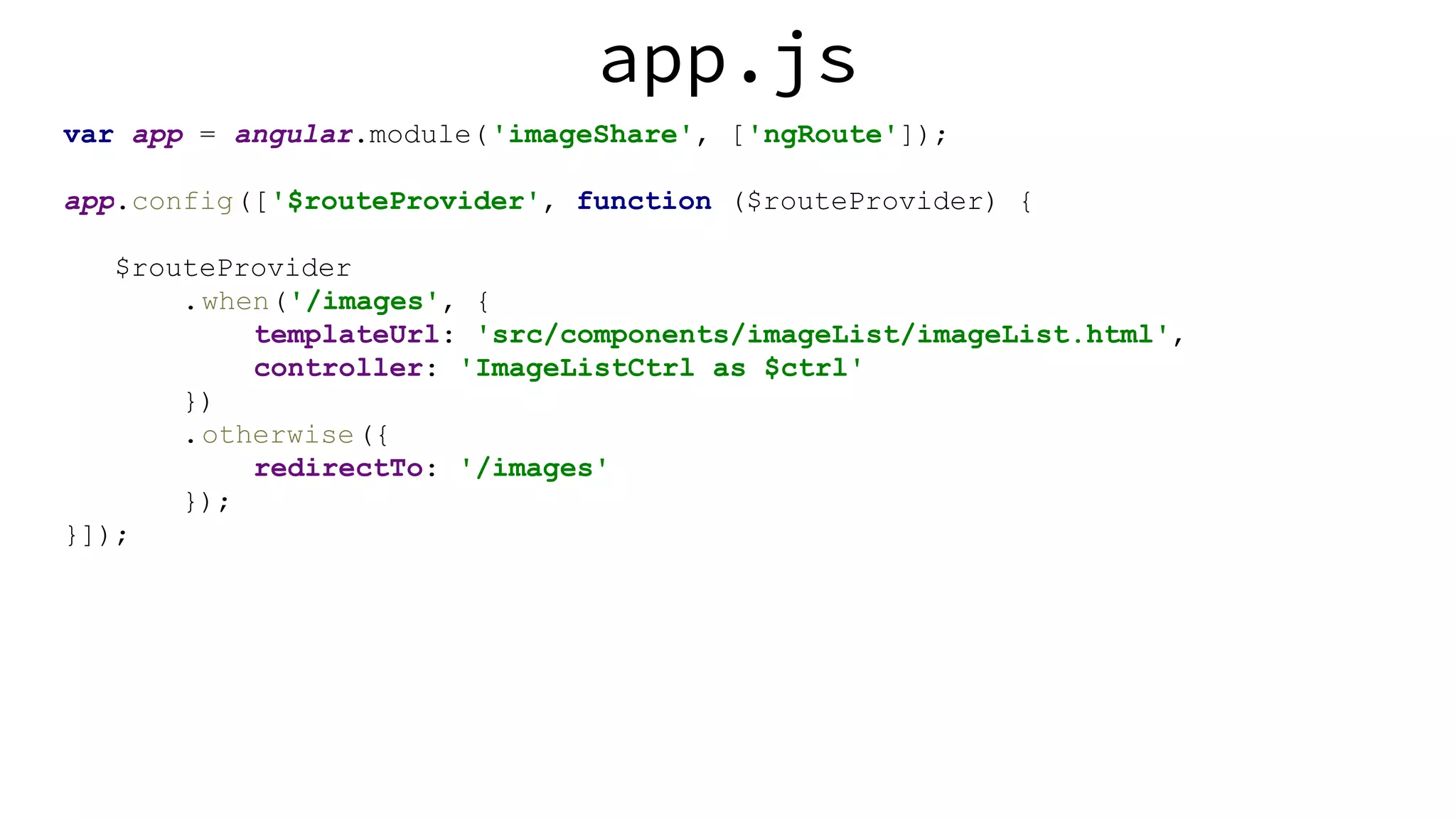 app.js var app = angular.module('imageShare', ['ngRoute']); app.config(['$routeProvider', function ($routeProvider) { $routeProvider .when('/images', { templateUrl: 'src/components/imageList/imageList.html', controller: 'ImageListCtrl as $ctrl' }) .otherwise({ redirectTo: '/images' }); }]); 
