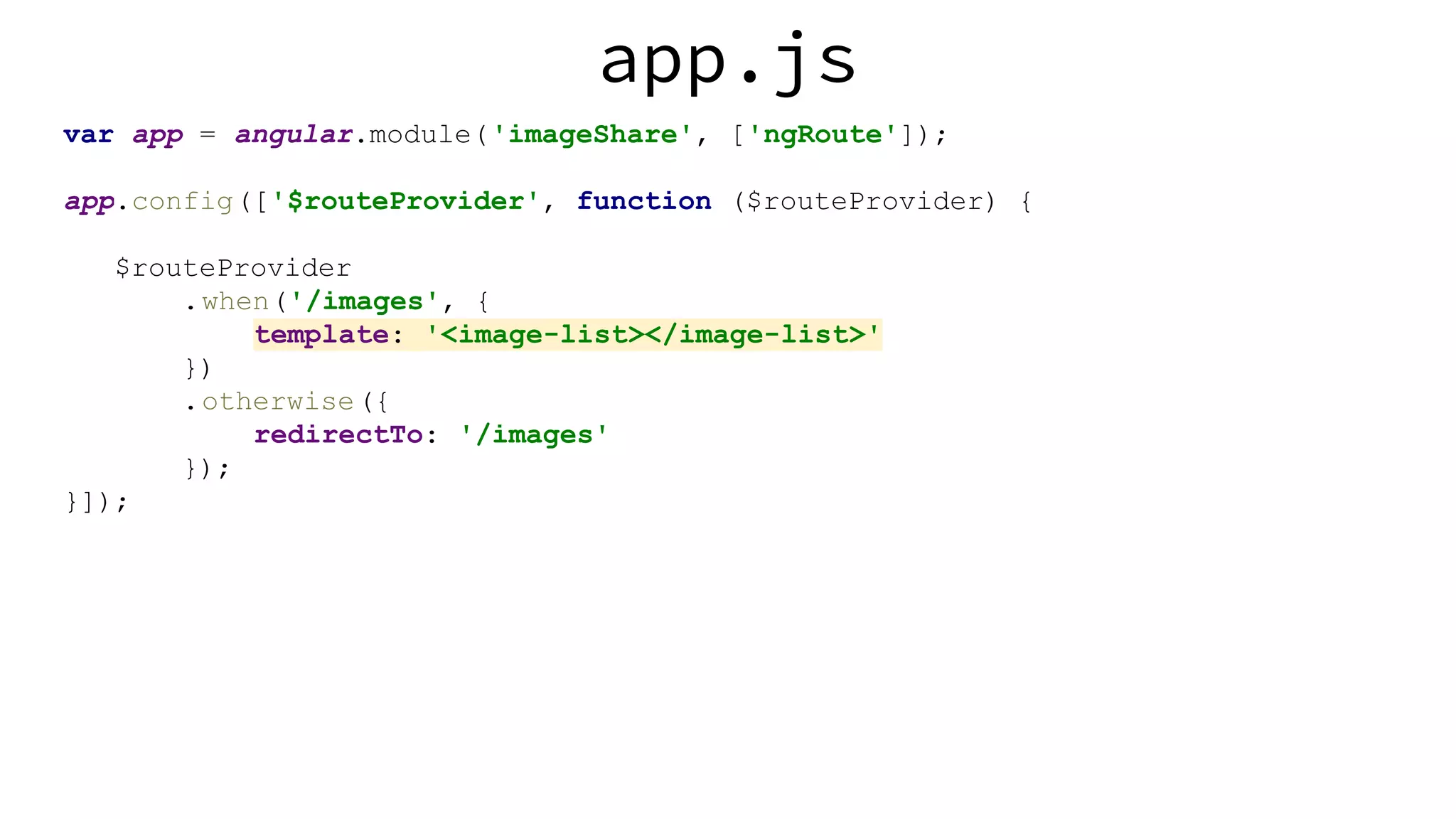 app.js var app = angular.module('imageShare', ['ngRoute']); app.config(['$routeProvider', function ($routeProvider) { $routeProvider .when('/images', { template: '<image-list></image-list>' }) .otherwise({ redirectTo: '/images' }); }]); 
