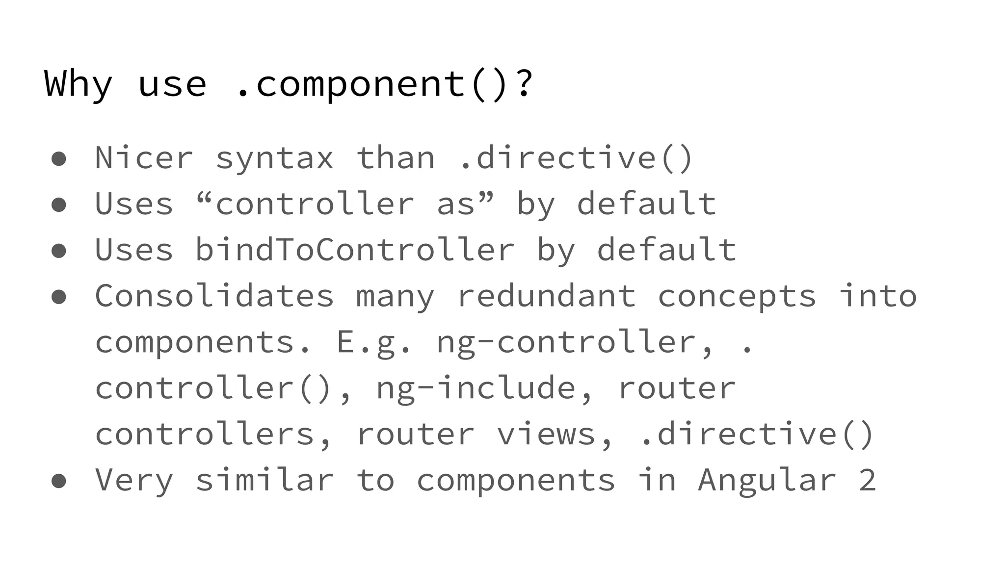 Why use .component()? ● Nicer syntax than .directive() ● Uses “controller as” by default ● Uses bindToController by default ● Consolidates many redundant concepts into components. E.g. ng-controller, . controller(), ng-include, router controllers, router views, .directive() ● Very similar to components in Angular 2 