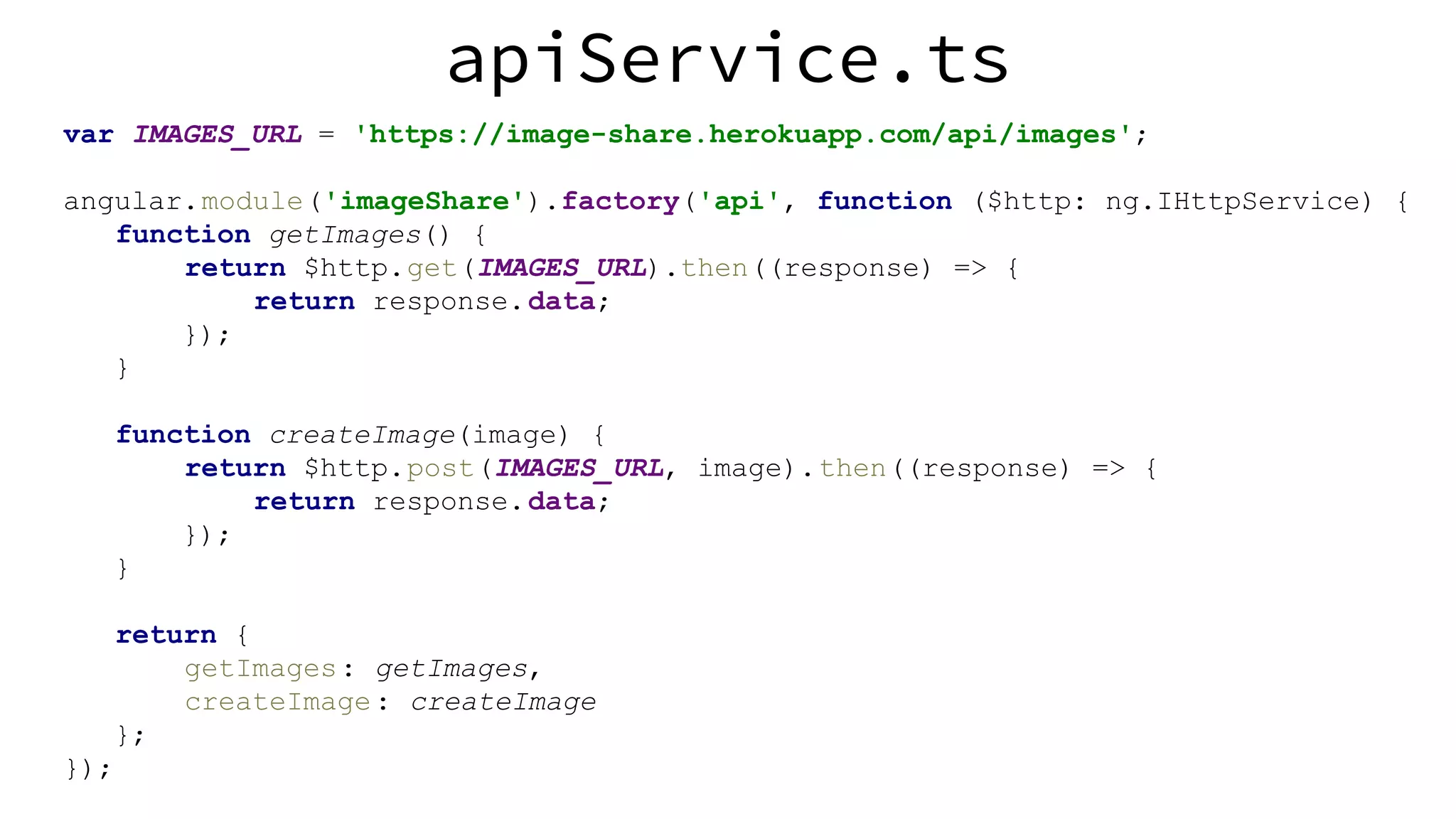 apiService.ts var IMAGES_URL = 'https://image-share.herokuapp.com/api/images'; angular.module('imageShare').factory('api', function ($http: ng.IHttpService) { function getImages() { return $http.get(IMAGES_URL).then((response) => { return response.data; }); } function createImage(image) { return $http.post(IMAGES_URL, image).then((response) => { return response.data; }); } return { getImages: getImages, createImage: createImage }; }); 