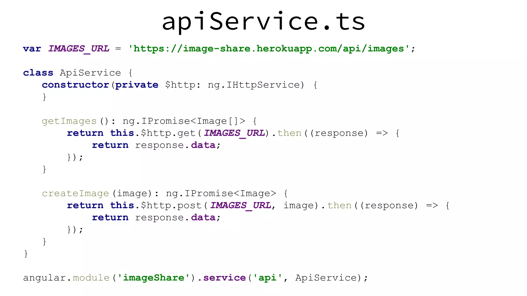 apiService.ts var IMAGES_URL = 'https://image-share.herokuapp.com/api/images'; class ApiService { constructor(private $http: ng.IHttpService) { } getImages(): ng.IPromise<Image[]> { return this.$http.get(IMAGES_URL).then((response) => { return response.data; }); } createImage(image): ng.IPromise<Image> { return this.$http.post(IMAGES_URL, image).then((response) => { return response.data; }); } } angular.module('imageShare').service('api', ApiService); 