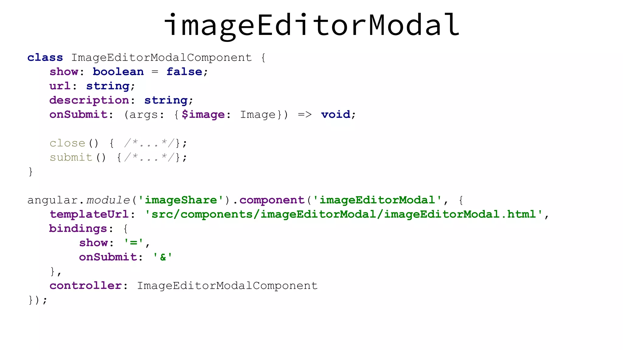 imageEditorModal class ImageEditorModalComponent { show: boolean = false; url: string; description: string; onSubmit: (args: {$image: Image}) => void; close() { /*...*/}; submit() {/*...*/}; } angular.module('imageShare').component('imageEditorModal', { templateUrl: 'src/components/imageEditorModal/imageEditorModal.html', bindings: { show: '=', onSubmit: '&' }, controller: ImageEditorModalComponent }); 