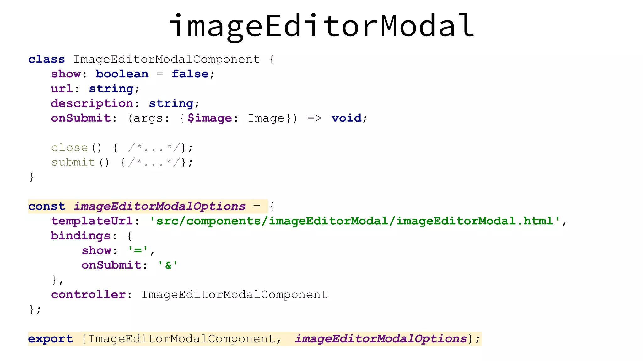 imageEditorModal class ImageEditorModalComponent { show: boolean = false; url: string; description: string; onSubmit: (args: {$image: Image}) => void; close() { /*...*/}; submit() {/*...*/}; } const imageEditorModalOptions = { templateUrl: 'src/components/imageEditorModal/imageEditorModal.html', bindings: { show: '=', onSubmit: '&' }, controller: ImageEditorModalComponent }; export {ImageEditorModalComponent, imageEditorModalOptions}; 