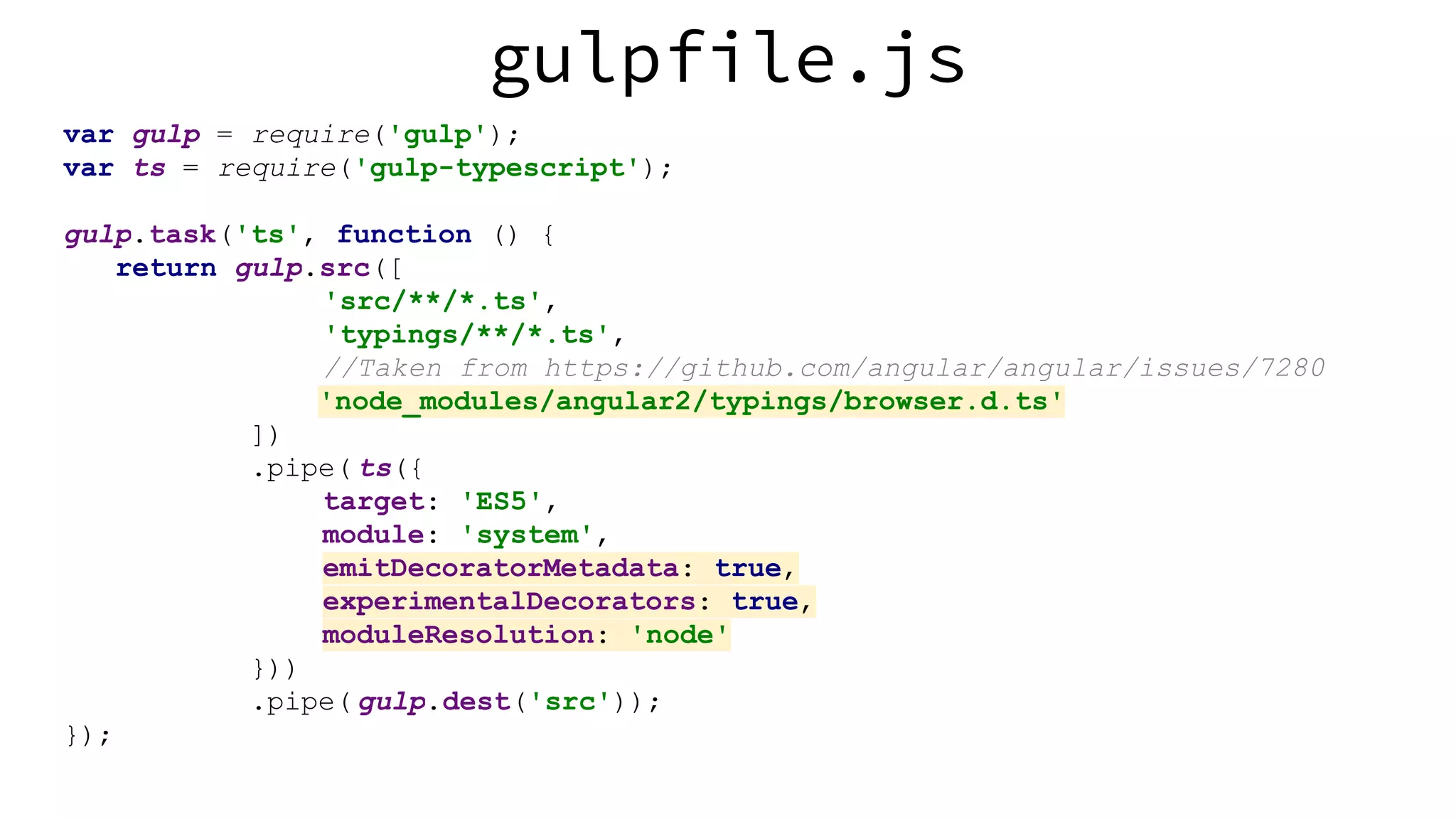 gulpfile.js var gulp = require('gulp'); var ts = require('gulp-typescript'); gulp.task('ts', function () { return gulp.src([ 'src/**/*.ts', 'typings/**/*.ts', //Taken from https://github.com/angular/angular/issues/7280 'node_modules/angular2/typings/browser.d.ts' ]) .pipe( ts({ target: 'ES5', module: 'system', emitDecoratorMetadata: true, experimentalDecorators: true, moduleResolution: 'node' })) .pipe( gulp.dest('src')); }); 
