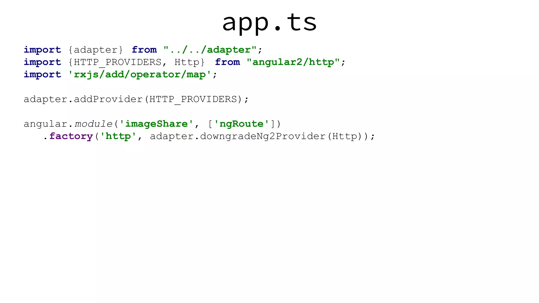 app.ts import {adapter} from "../../adapter"; import {HTTP_PROVIDERS, Http} from "angular2/http"; import 'rxjs/add/operator/map'; adapter.addProvider(HTTP_PROVIDERS); angular.module('imageShare', ['ngRoute']) .factory('http', adapter.downgradeNg2Provider(Http)); 