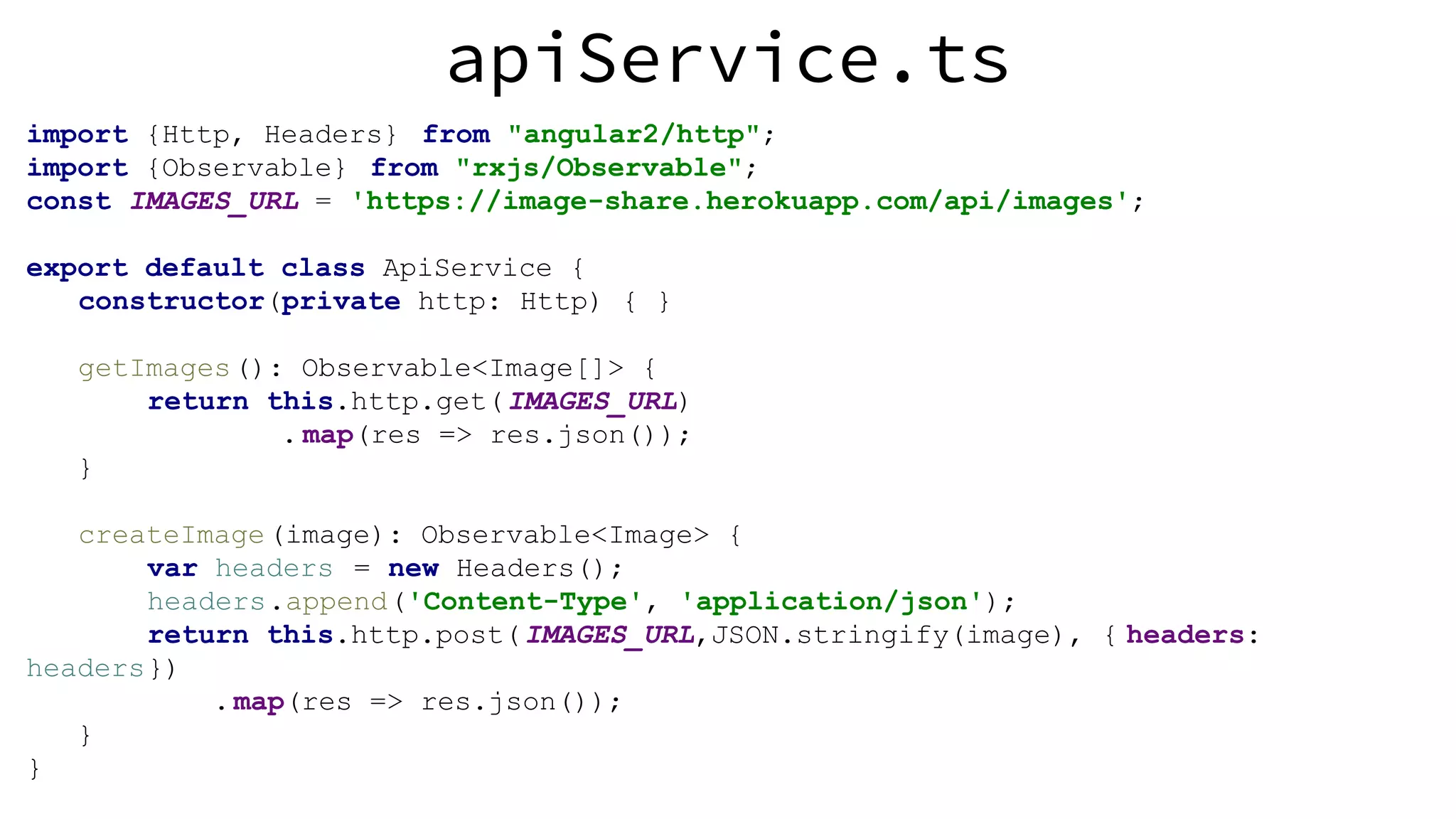 apiService.ts import {Http, Headers} from "angular2/http"; import {Observable} from "rxjs/Observable"; const IMAGES_URL = 'https://image-share.herokuapp.com/api/images'; export default class ApiService { constructor(private http: Http) { } getImages(): Observable<Image[]> { return this.http.get(IMAGES_URL) . map(res => res.json()); } createImage(image): Observable<Image> { var headers = new Headers(); headers.append('Content-Type', 'application/json'); return this.http.post(IMAGES_URL,JSON.stringify(image), { headers: headers}) .map(res => res.json()); } } 