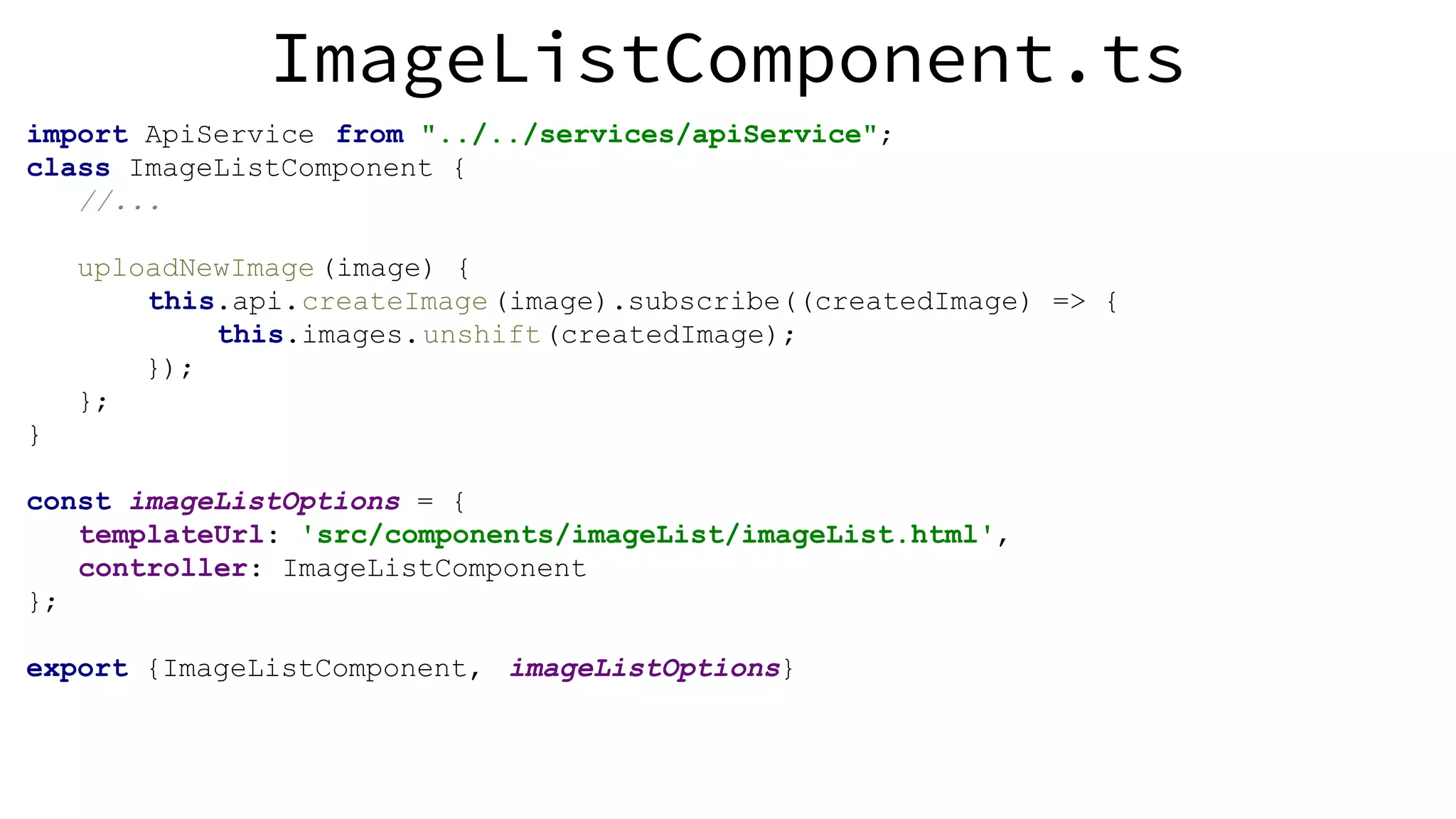 ImageListComponent.ts import ApiService from "../../services/apiService"; class ImageListComponent { //... uploadNewImage (image) { this.api.createImage(image).subscribe((createdImage) => { this.images.unshift(createdImage); }); }; } const imageListOptions = { templateUrl: 'src/components/imageList/imageList.html', controller: ImageListComponent }; export {ImageListComponent, imageListOptions} 