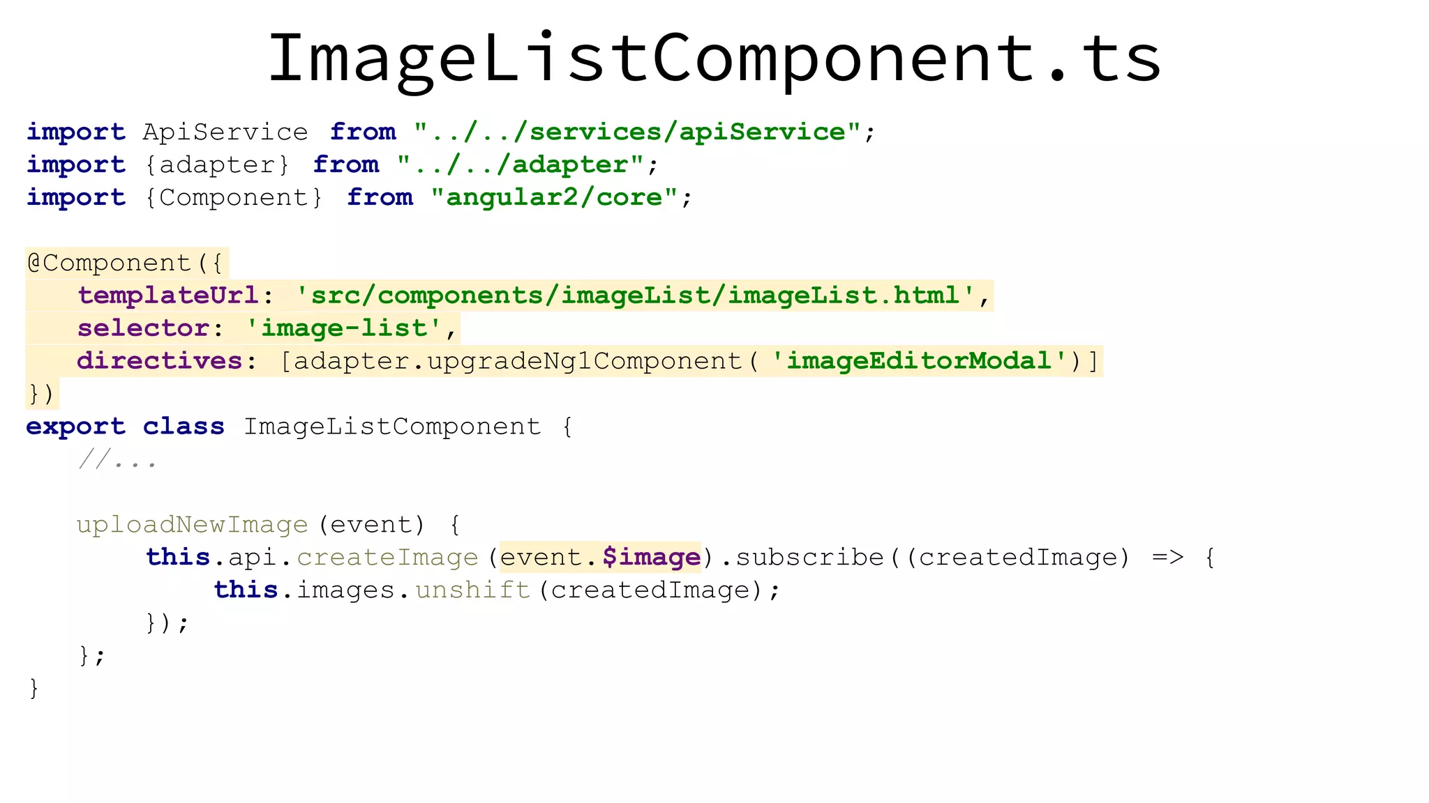 ImageListComponent.ts import ApiService from "../../services/apiService"; import {adapter} from "../../adapter"; import {Component} from "angular2/core"; @Component({ templateUrl: 'src/components/imageList/imageList.html', selector: 'image-list', directives: [adapter.upgradeNg1Component( 'imageEditorModal')] }) export class ImageListComponent { //... uploadNewImage (event) { this.api.createImage(event.$image).subscribe((createdImage) => { this.images.unshift(createdImage); }); }; } 