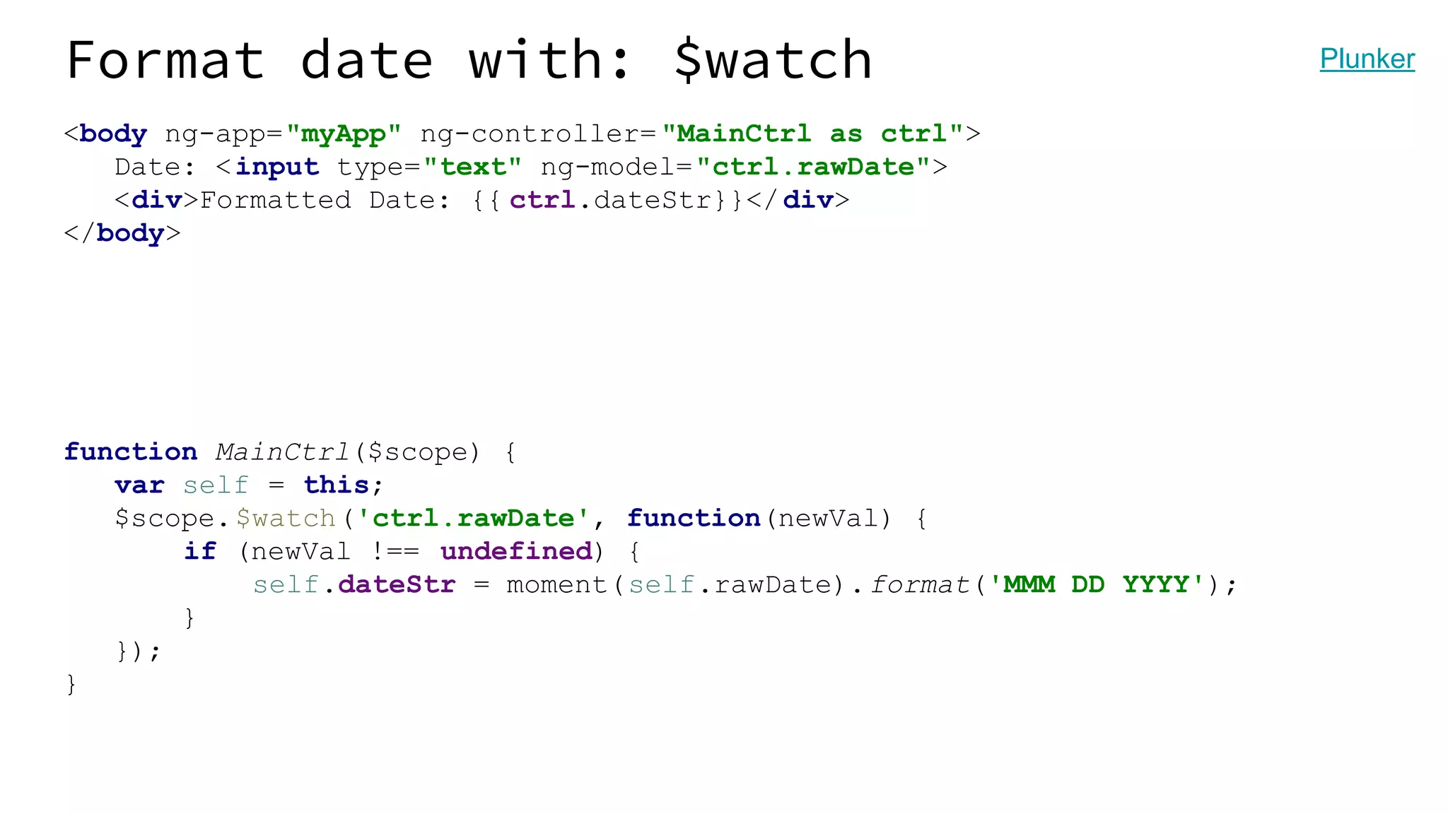 Format date with: $watch <body ng-app="myApp" ng-controller= "MainCtrl as ctrl"> Date: <input type="text" ng-model="ctrl.rawDate"> <div>Formatted Date: {{ ctrl.dateStr}}</div> </body> function MainCtrl($scope) { var self = this; $scope.$watch('ctrl.rawDate', function(newVal) { if (newVal !== undefined) { self.dateStr = moment(self.rawDate).format('MMM DD YYYY'); } }); } Plunker 