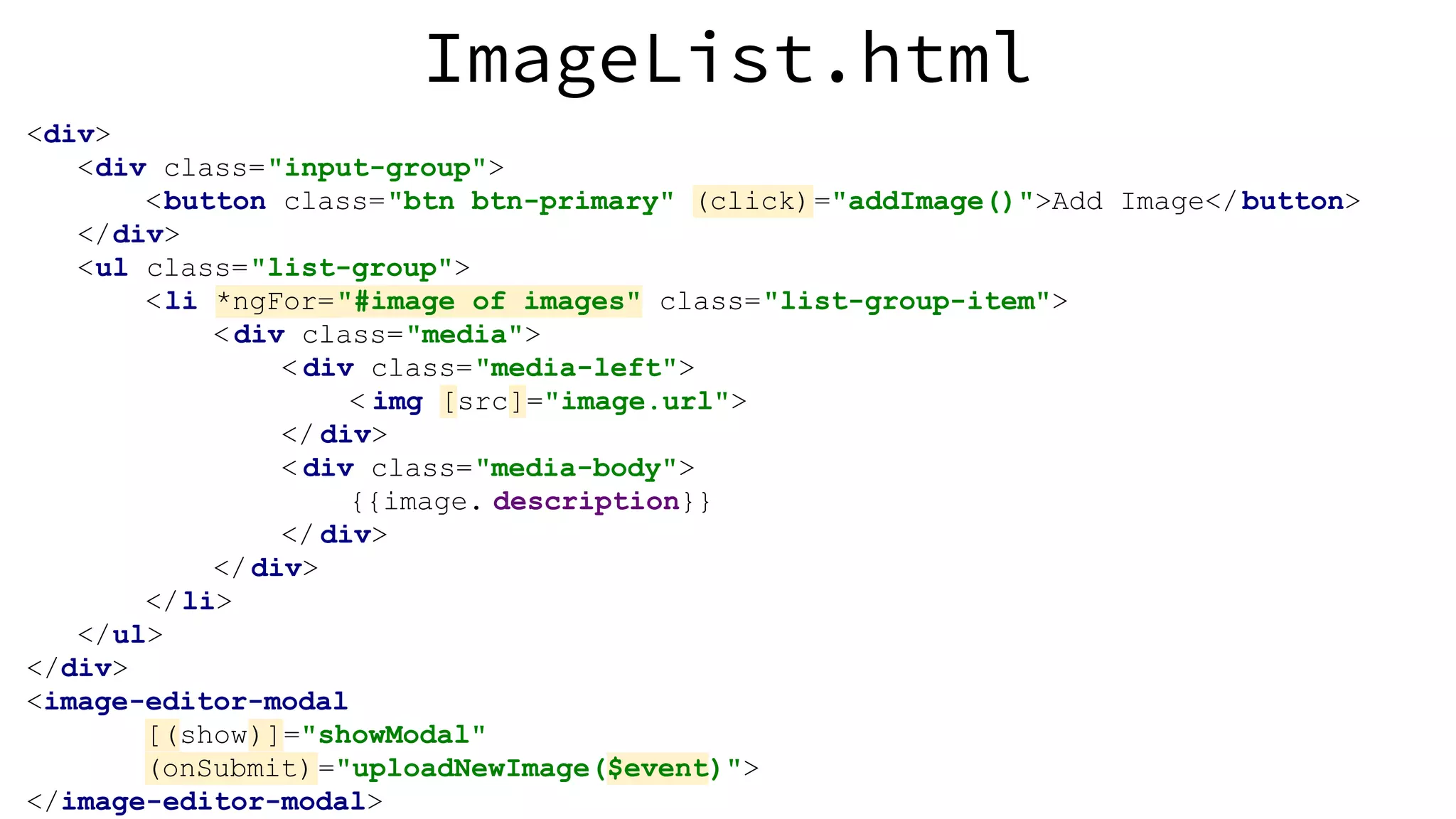 ImageList.html <div> <div class="input-group"> <button class="btn btn-primary" (click)="addImage()">Add Image</button> </div> <ul class="list-group"> <li *ngFor="#image of images" class="list-group-item"> <div class="media"> < div class="media-left"> < img [src]="image.url"> </ div> < div class="media-body"> {{image. description}} </ div> </div> </li> </ul> </div> <image-editor-modal [(show)]="showModal" (onSubmit)="uploadNewImage($event)"> </image-editor-modal> 