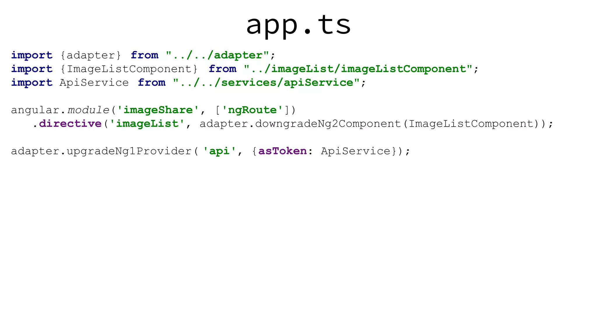 app.ts import {adapter} from "../../adapter"; import {ImageListComponent} from "../imageList/imageListComponent"; import ApiService from "../../services/apiService"; angular.module('imageShare', ['ngRoute']) .directive('imageList', adapter.downgradeNg2Component(ImageListComponent)); adapter.upgradeNg1Provider( 'api', {asToken: ApiService}); 