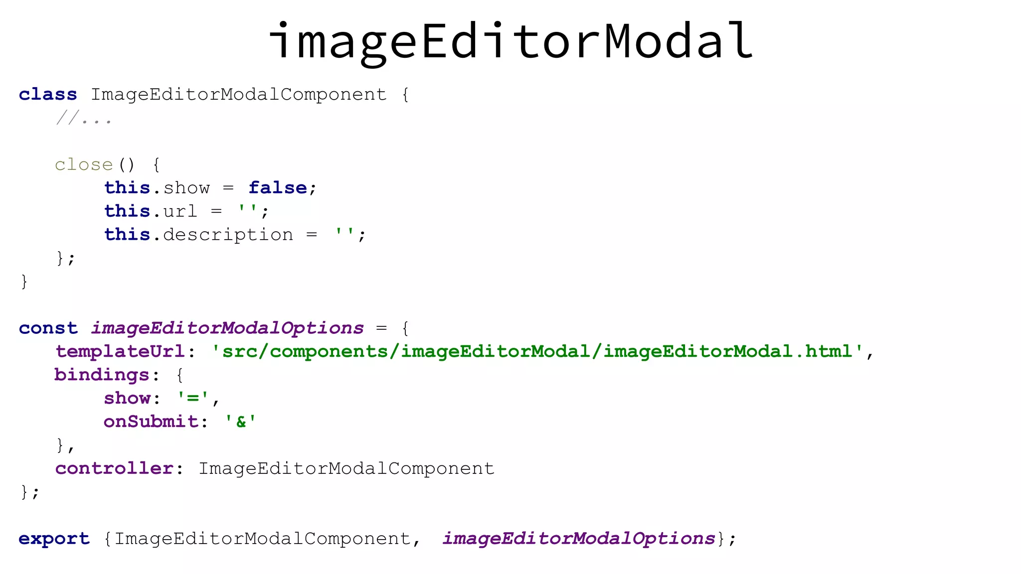 imageEditorModal class ImageEditorModalComponent { //... close() { this.show = false; this.url = ''; this.description = ''; }; } const imageEditorModalOptions = { templateUrl: 'src/components/imageEditorModal/imageEditorModal.html', bindings: { show: '=', onSubmit: '&' }, controller: ImageEditorModalComponent }; export {ImageEditorModalComponent, imageEditorModalOptions}; 