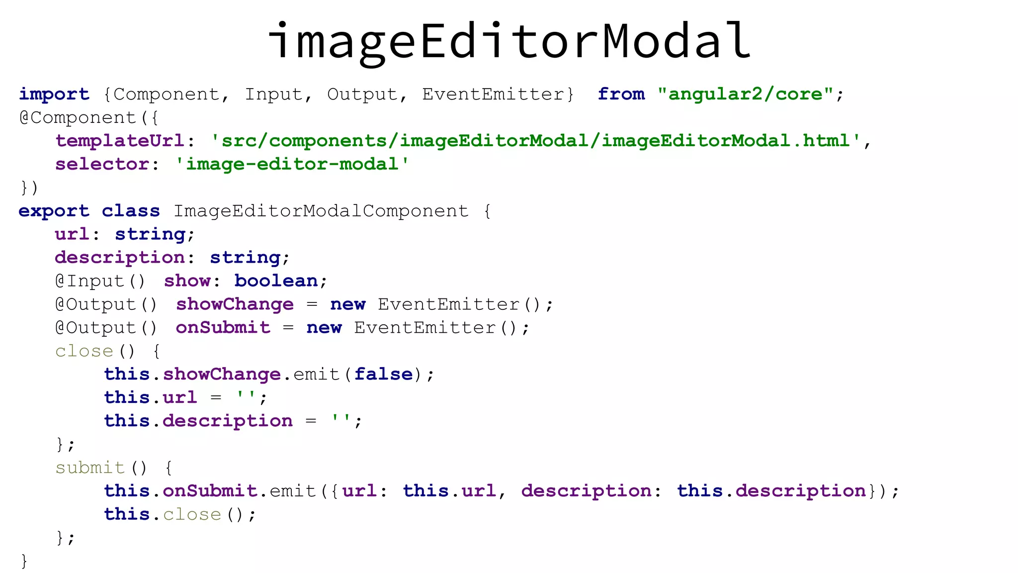 imageEditorModal import {Component, Input, Output, EventEmitter} from "angular2/core"; @Component({ templateUrl: 'src/components/imageEditorModal/imageEditorModal.html', selector: 'image-editor-modal' }) export class ImageEditorModalComponent { url: string; description: string; @Input() show: boolean; @Output() showChange = new EventEmitter(); @Output() onSubmit = new EventEmitter(); close() { this.showChange.emit(false); this.url = ''; this.description = ''; }; submit() { this.onSubmit.emit({url: this.url, description: this.description}); this.close(); }; } 