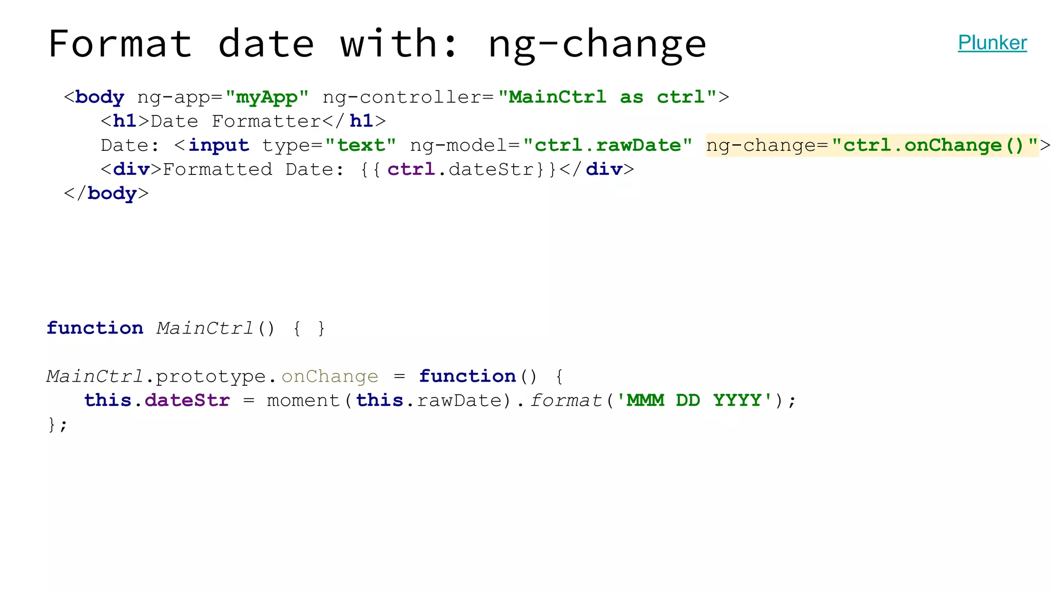 Format date with: ng-change <body ng-app="myApp" ng-controller= "MainCtrl as ctrl"> <h1>Date Formatter</ h1> Date: <input type="text" ng-model="ctrl.rawDate" ng-change="ctrl.onChange()"> <div>Formatted Date: {{ ctrl.dateStr}}</div> </body> function MainCtrl() { } MainCtrl.prototype.onChange = function() { this.dateStr = moment(this.rawDate).format('MMM DD YYYY'); }; Plunker 