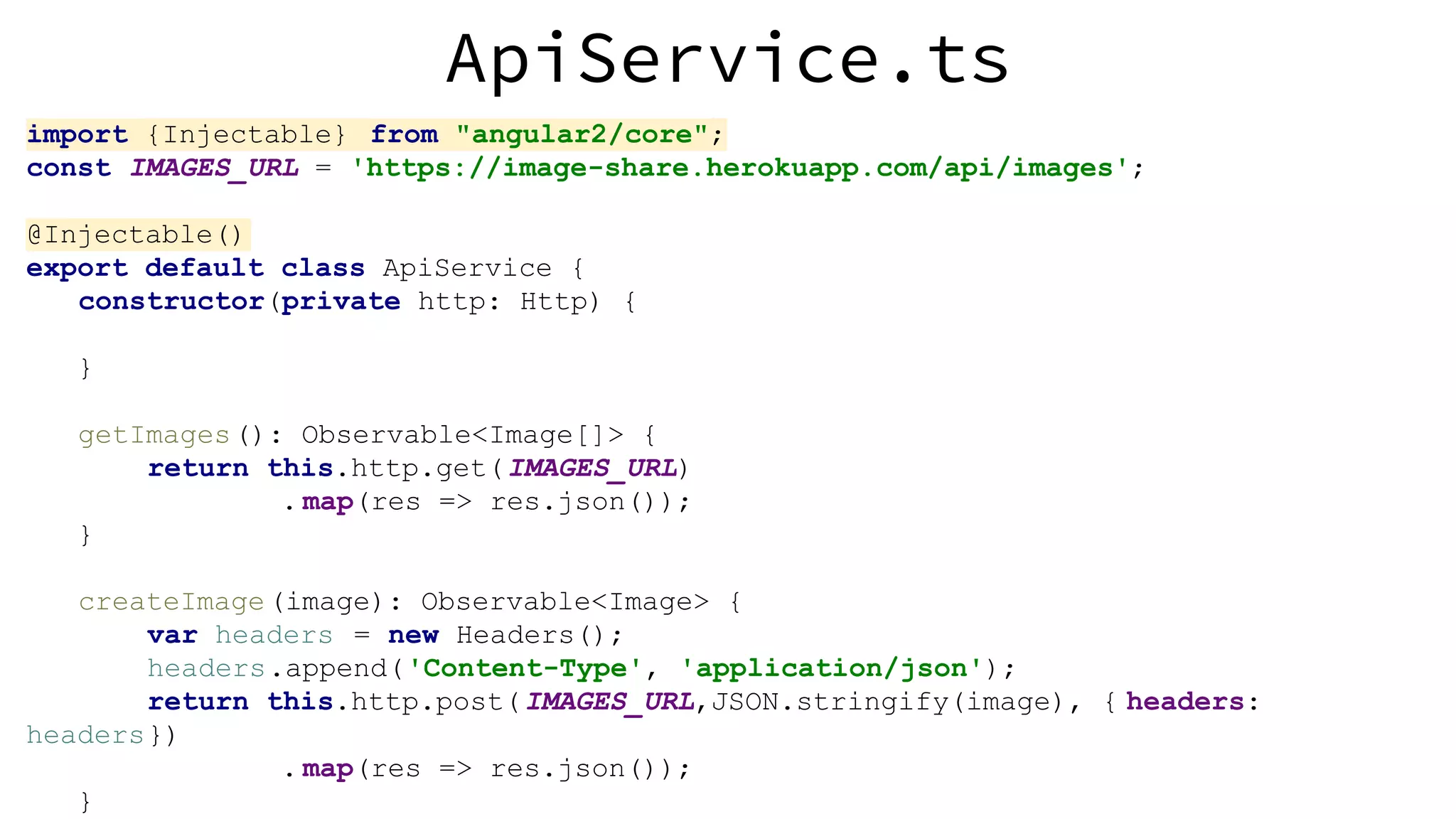 ApiService.ts import {Injectable} from "angular2/core"; const IMAGES_URL = 'https://image-share.herokuapp.com/api/images'; @Injectable() export default class ApiService { constructor(private http: Http) { } getImages(): Observable<Image[]> { return this.http.get(IMAGES_URL) . map(res => res.json()); } createImage(image): Observable<Image> { var headers = new Headers(); headers.append('Content-Type', 'application/json'); return this.http.post(IMAGES_URL,JSON.stringify(image), { headers: headers}) . map(res => res.json()); } 