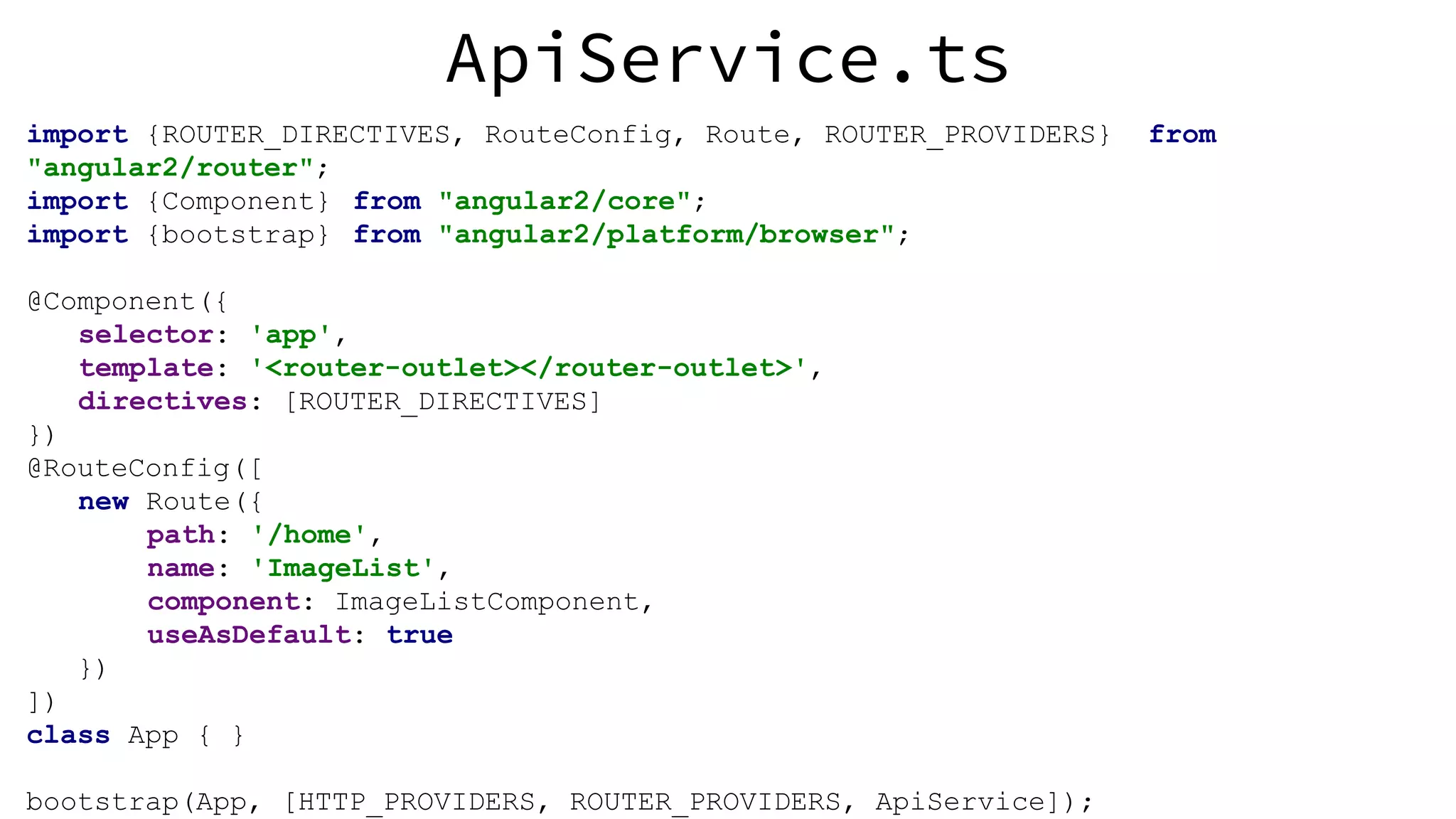 ApiService.ts import {ROUTER_DIRECTIVES, RouteConfig, Route, ROUTER_PROVIDERS} from "angular2/router"; import {Component} from "angular2/core"; import {bootstrap} from "angular2/platform/browser"; @Component({ selector: 'app', template: '<router-outlet></router-outlet>', directives: [ROUTER_DIRECTIVES] }) @RouteConfig([ new Route({ path: '/home', name: 'ImageList', component: ImageListComponent, useAsDefault: true }) ]) class App { } bootstrap(App, [HTTP_PROVIDERS, ROUTER_PROVIDERS, ApiService]); 