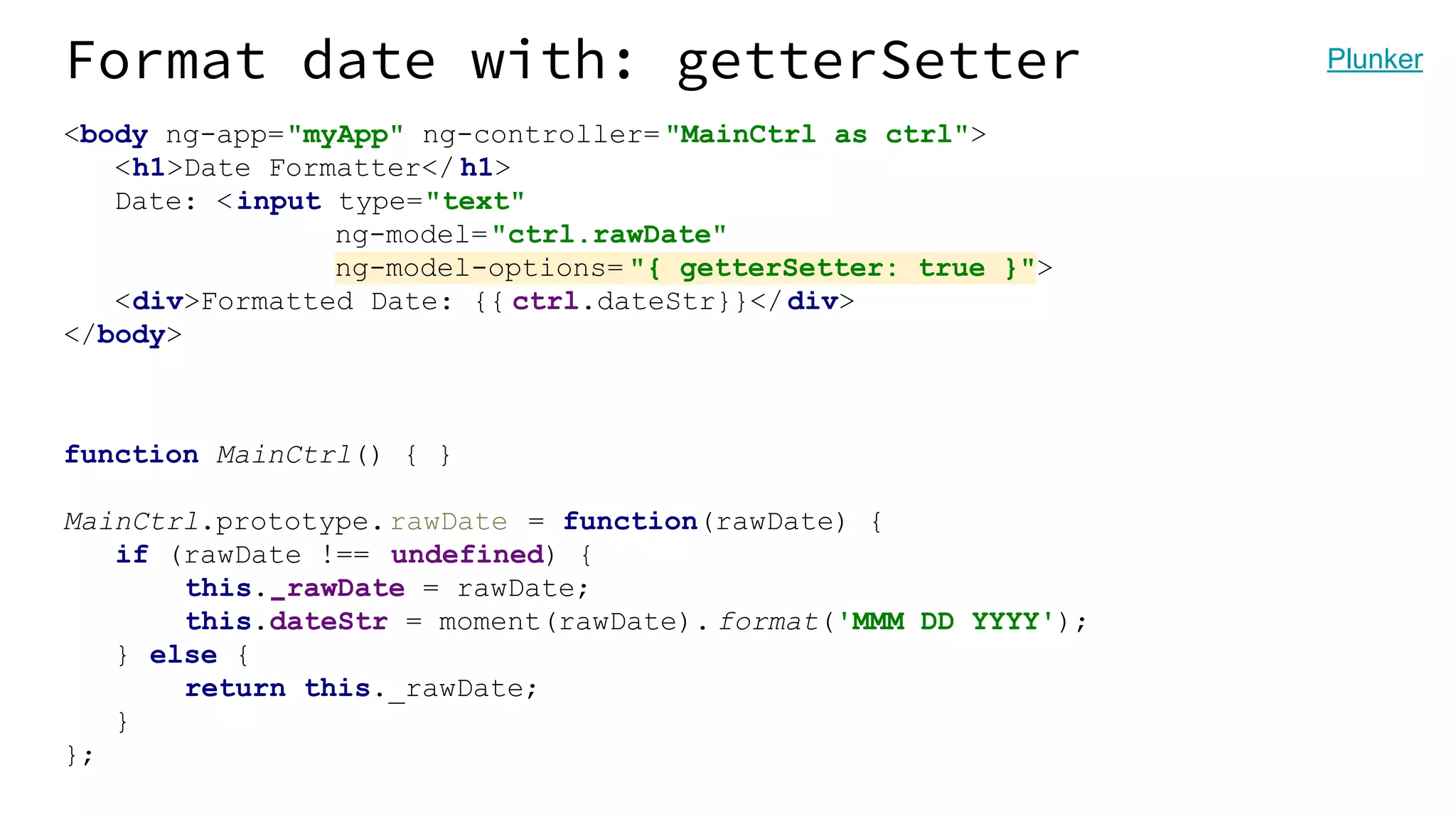 Format date with: getterSetter <body ng-app="myApp" ng-controller= "MainCtrl as ctrl"> <h1>Date Formatter</ h1> Date: <input type="text" ng-model="ctrl.rawDate" ng-model-options= "{ getterSetter: true }"> <div>Formatted Date: {{ ctrl.dateStr}}</div> </body> function MainCtrl() { } MainCtrl.prototype.rawDate = function(rawDate) { if (rawDate !== undefined) { this._rawDate = rawDate; this.dateStr = moment(rawDate). format('MMM DD YYYY'); } else { return this._rawDate; } }; Plunker 