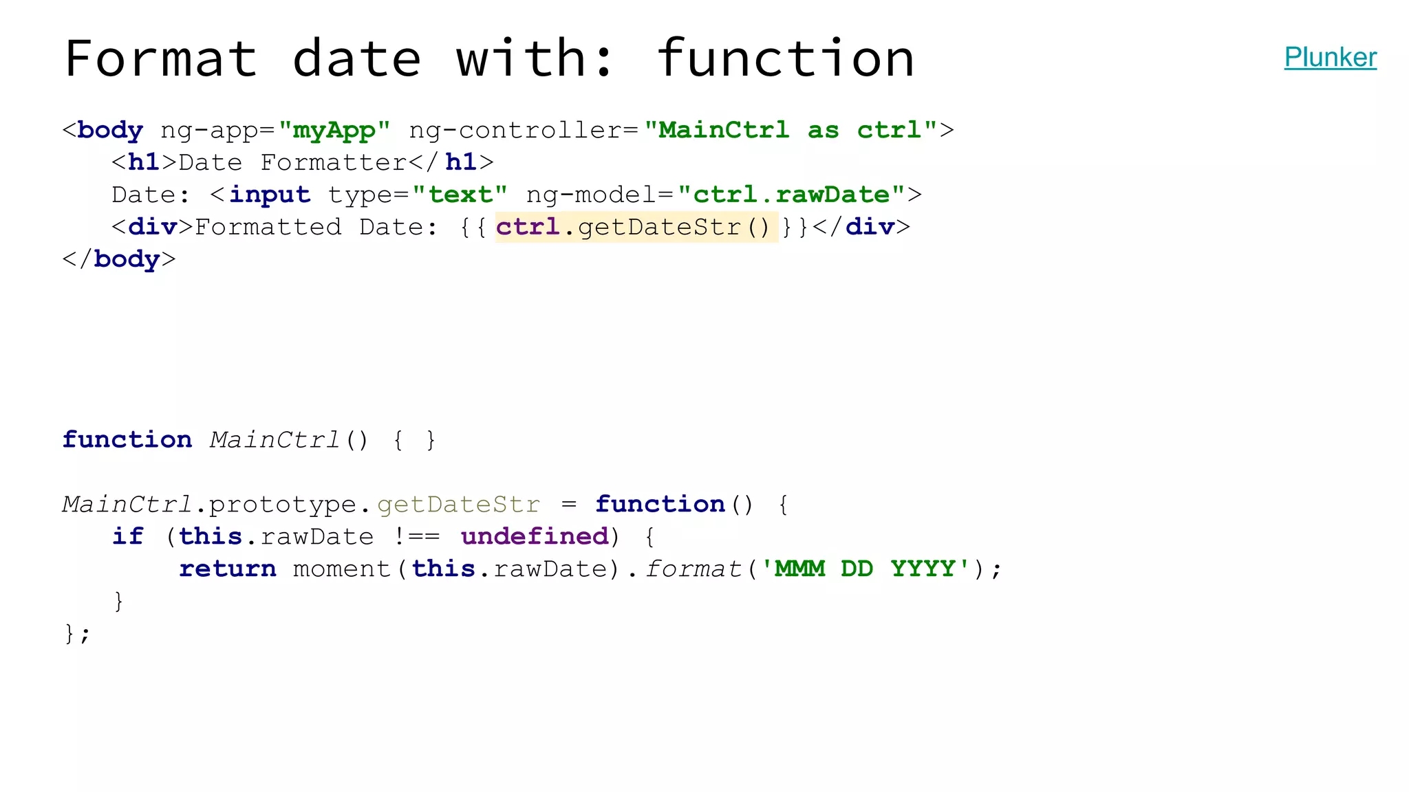 Format date with: function <body ng-app="myApp" ng-controller= "MainCtrl as ctrl"> <h1>Date Formatter</ h1> Date: <input type="text" ng-model="ctrl.rawDate"> <div>Formatted Date: {{ ctrl.getDateStr()}}</div> </body> function MainCtrl() { } MainCtrl.prototype.getDateStr = function() { if (this.rawDate !== undefined) { return moment(this.rawDate).format('MMM DD YYYY'); } }; Plunker 