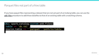 25127
Parquet ﬁles not part of a hive table
If you have paquet ﬁles representing a dataset that are not yet part of an Iceberg table, you can use the
add_ﬁles procedure to add those dataﬁles to that of an existing table with a matching schema.
CALL spark_catalog.system.add_files(
table => 'db.tbl',
source_table => '`parquet`.`path/to/table`'
)
13
 