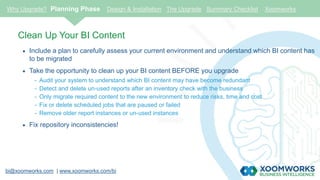 bi@xoomworks.com | www.xoomworks.com/bi
Clean Up Your BI Content
 Include a plan to carefully assess your current environment and understand which BI content has
to be migrated
 Take the opportunity to clean up your BI content BEFORE you upgrade
- Audit your system to understand which BI content may have become redundant
- Detect and delete un-used reports after an inventory check with the business
- Only migrate required content to the new environment to reduce risks, time and cost
- Fix or delete scheduled jobs that are paused or failed
- Remove older report instances or un-used instances
 Fix repository inconsistencies!
Why Upgrade? Planning Phase Design & Installation The Upgrade Summary Checklist Xoomworks
 