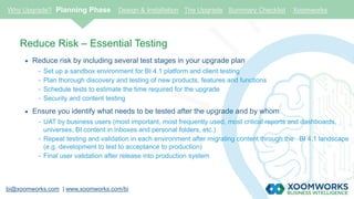 bi@xoomworks.com | www.xoomworks.com/bi
Reduce Risk – Essential Testing
 Reduce risk by including several test stages in your upgrade plan
- Set up a sandbox environment for BI 4.1 platform and client testing
- Plan thorough discovery and testing of new products, features and functions
- Schedule tests to estimate the time required for the upgrade
- Security and content testing
 Ensure you identify what needs to be tested after the upgrade and by whom
- UAT by business users (most important, most frequently used, most critical reports and dashboards,
universes, BI content in inboxes and personal folders, etc.)
- Repeat testing and validation in each environment after migrating content through the BI 4.1 landscape
(e.g. development to test to acceptance to production)
- Final user validation after release into production system
Why Upgrade? Planning Phase Design & Installation The Upgrade Summary Checklist Xoomworks
 