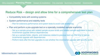 bi@xoomworks.com | www.xoomworks.com/bi
Reduce Risk – design and allow time for a comprehensive test plan
 Compatibility tests with existing systems
 System performance and stability tests
- Plan for extensive performance and system tests to avoid rude awakening
 Plan and perform a pre-upgrade test on a specially modelled sample scenarios
- Set up a sample group with related sample access levels and related sample application to test an
incremental upgrade without dependencies
- Set up a sample folder, objects, and instances related to previous test run, this time to test an
incremental upgrade with dependencies
- Perform tests after the test upgrades to see whether the incremental upgrade with security works
Why Upgrade? Planning Phase Design & Installation The Upgrade Summary Checklist Xoomworks
 