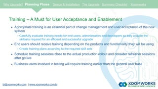 bi@xoomworks.com | www.xoomworks.com/bi
Training – A Must for User Acceptance and Enablement
 Appropriate training is an essential part of change management and user acceptance of the new
system
- Carefully evaluate training needs for end users, administrators and developers so they acquire the
skillsets required for an efficient and successful upgrade
 End users should receive training depending on the products and functionality they will be using
- Create training plans according to the required skill sets
 Schedule training sessions close to the actual production rollout and consider refresher sessions
after go live
 Business users involved in testing will require training earlier than the general user base
Why Upgrade? Planning Phase Design & Installation The Upgrade Summary Checklist Xoomworks
 