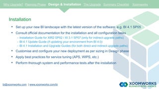bi@xoomworks.com | www.xoomworks.com/bi
Installation
• Set up your new BI landscape with the latest version of the software, e.g. BI 4.1 SP05
• Consult official documentation for the installation and all configuration tasks
- Installation Guide for XIR2 SP02 / XI 3.1 SP07 (only for indirect upgrade paths)
- BI 4.1 Update Guide (if updating your environment from BI 4.0)
- BI 4.1 Installation and Upgrade Guides (for both direct and indirect upgrade paths)
• Customise and configure your new deployment as per sizing in Design phase
• Apply best practices for service tuning (APS, WIPS, etc.)
• Perform thorough system and performance tests after the installation
Why Upgrade? Planning Phase Design & Installation The Upgrade Summary Checklist Xoomworks
 